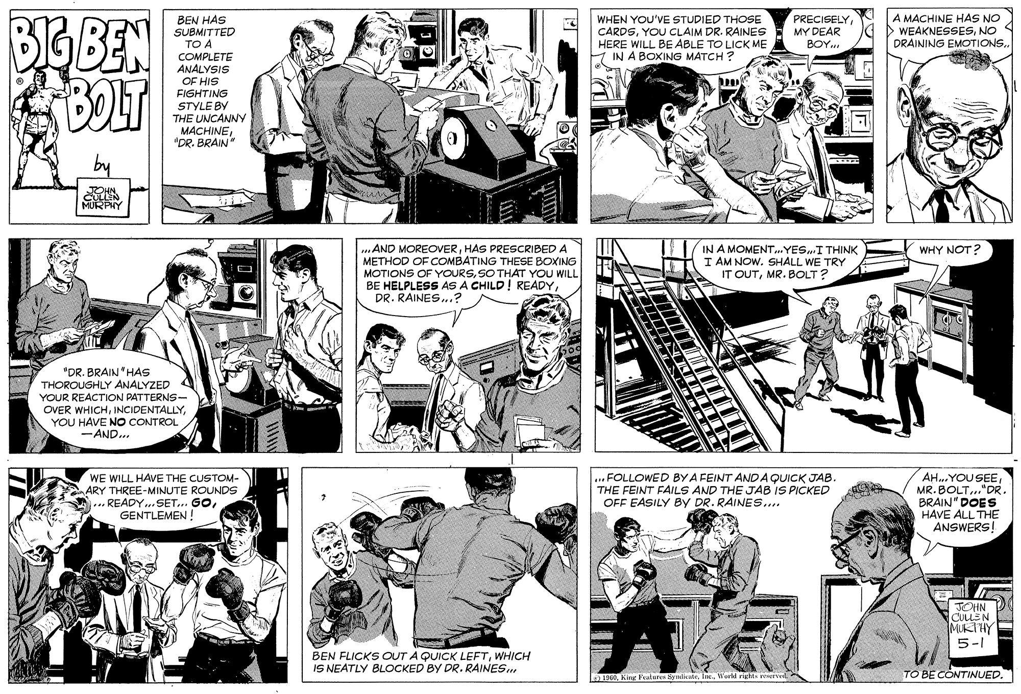Gesture OCR: BIG BEN BOLT A MACHINE HAS NO WEAKNESSESNO DRAINING EMOTIONS. BEN HAS SUBMITTED TO A COMPLETE ANÁLYSIS OF HIS FIGHTING STYLE BY THE UNCANNY MACHINE"DR. BRAIN" WHEN YOU'VE STUDIED THOSE CARDSYOU CLAIM DR. RAINES HERE WILL BE ABLE TO LICK ME IN A BOXING MATCH ? PRECISELYMY DEAR BOY.. by CULLIN MURPHY ..AND MOREOVERHAS PRESCRIBED A METHOD OF COMBATING THESE BOXING MOTIONS OF YOURSSO THAT YOU WILL BE HELPLESS AS A CHILD! READYDR. RAINES..? IN A MOMENT...YES..I THINK I AM NOW. SHALL WE TRY IT OUTMR. BOLT? WHY NOT? "DR. BRAIN"HAS THOROUGHLY ANALYZED YOUR REACTION PATTERNS- OVER WHICHYOU HAVE NO CONTROL -AND.. WE WILL HAVE THE CUSTOM- ARY THREE-MINUTE ROUNDS ... READY..SET... GOGENTLEMEN ! ... FOLLOWED BY A FEINT AND AQUICK JAB. THE FEINT FAILS AND THE JAB IS PICKED OFF EASILY BY DR. RAINES.. AH.YOU SEEMR. BOLT..."DR. BRAIN" DOES HAVE ALL THE ANSWERS! JOHN COLLEN MUKTHY 5-1 BEN FLICKS OUT A QUICK LEFTWHICH IS NEATLY BLOCKED BY DR. RAINES. 1960TO BE CONTINUED. BIG BEN BOLT A MACHINE HAS NO WEAKNESSESNO DRAINING EMOTIONS. BEN HAS SUBMITTED TO A COMPLETE ANÁLYSIS OF HIS FIGHTING STYLE BY THE UNCANNY MACHINE"DR. BRAIN" WHEN YOU'VE STUDIED THOSE CARDSYOU CLAIM DR. RAINES HERE WILL BE ABLE TO LICK ME IN A BOXING MATCH ? PRECISELYMY DEAR BOY.. by CULLIN MURPHY ..AND MOREOVERHAS PRESCRIBED A METHOD OF COMBATING THESE BOXING MOTIONS OF YOURSSO THAT YOU WILL BE HELPLESS AS A CHILD! READYDR. RAINES..? IN A MOMENT...YES..I THINK I AM NOW. SHALL WE TRY IT OUTMR. BOLT? WHY NOT? "DR. BRAIN"HAS THOROUGHLY ANALYZED YOUR REACTION PATTERNS- OVER WHICHYOU HAVE NO CONTROL -AND.. WE WILL HAVE THE CUSTOM- ARY THREE-MINUTE ROUNDS ... READY..SET... GOGENTLEMEN ! ... FOLLOWED BY A FEINT AND AQUICK JAB. THE FEINT FAILS AND THE JAB IS PICKED OFF EASILY BY DR. RAINES.. AH.YOU SEEMR. BOLT..."DR. BRAIN" DOES HAVE ALL THE ANSWERS! JOHN COLLEN MUKTHY 5-1 BEN FLICKS OUT A QUICK LEFTWHICH IS NEATLY BLOCKED BY DR. RAINES. 1960King Feulures Syndicate. Inc.W'orld rights reservlTO BE CONTINUED.