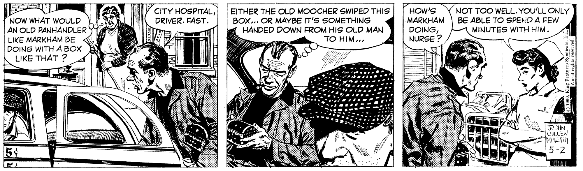 Illustration OCR: CITY HOSPITALEITHER THE OLD MOOCHER SWIPED THIS BOX... OR MAYBE IT'S SOMETHING HANDED DOWN FROM HIS OLD MAN TO HIM... NOT TOO WELL. YOU'LL ONLY BE ABLE TO SPEND A FEW MINUTES WITH HIM. HOW'S NOW WHAT WOULD MARKHAM AN OLD PANHANDLER DOINGNURSE? LIKE MARKHAM BE DOING WITH A BOX LIKE THAT ? JOHN. CULLEN 5¢ 5-2 TULEI CITY HOSPITALDRIVER. FASTEITHER THE OLD MOOCHER SWIPED THIS BOX... OR MAYBE IT'S SOMETHING HANDED DOWN FROM HIS OLD MAN TO HIM... NOT TOO WELL. YOU'LL ONLY BE ABLE TO SPEND A FEW MINUTES WITH HIM. HOW'S NOW WHAT WOULD MARKHAM AN OLD PANHANDLER DOINGNURSE? LIKE MARKHAM BE DOING WITH A BOX LIKE THAT ? JOHN. CULLEN 5¢ 5-2 TULEI