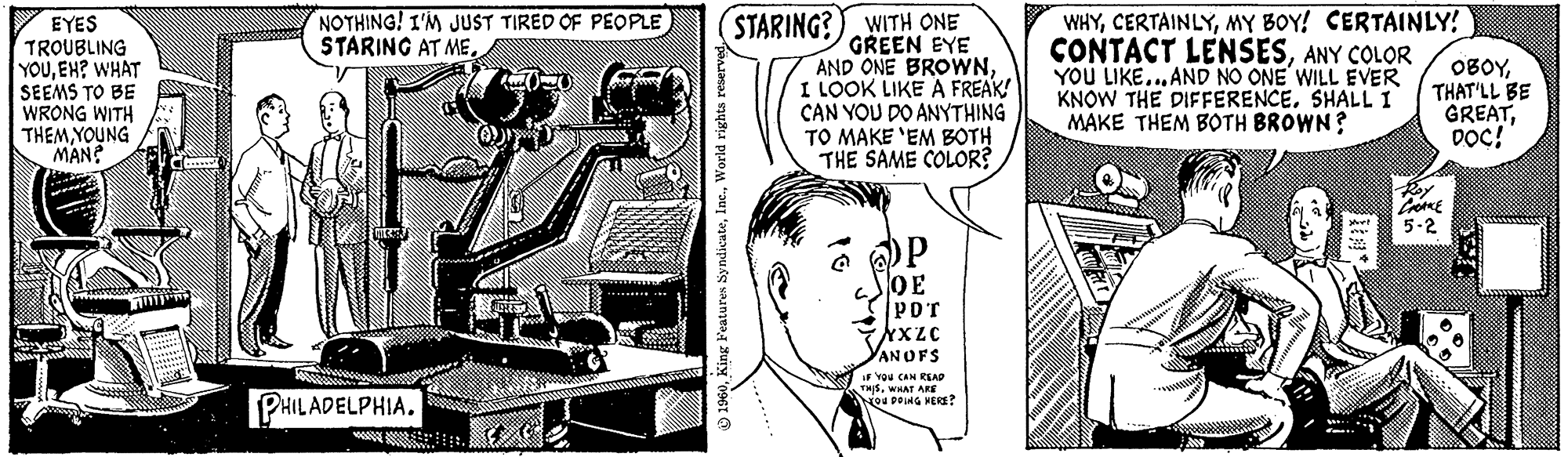 Illustration OCR: EYES TROUBLING YOUEH? WHAT SEEMS TO BE WRONG WITH THEMYOUNG MAN? j NOTHING! I'M JUST TIRED OF PEOPLE STARING AT ME. PHILADELPHIA. www. 1960World rights reserved. STARING? WITH ONE GREEN EYE AND ONE BROWNI LOOK LIKE A FREAK! CAN YOU DO ANYTHING TO MAKE 'EM BOTH THE SAME COLOR? OP OE PDT XXZC VANOFS IF YOU CAN READ THISWHAT ARE YOU DOING HERE? WHYMY BOY! CERTAINLY! CONTACT LENSESANY COLOR YOU LIKE... AND NO ONE WILL EVER KNOW THE DIFFERENCE. SHALL I MAKE THEM BOTH BROWN? Xbor! OBOYTHAT'LL BE GREATDOC! CHAKE 5-2 Cat EYES TROUBLING YOUEH ? WHAT SEEMS TO BE WRONG WITH THEMYOUNG MAN ? j NOTHING ! I'M JUST TIRED OF PEOPLE STARING AT ME . PHILADELPHIA . www . 1960King Features SyndicateWorld rights reserved . STARING ? WITH ONE GREEN EYE AND ONE BROWNI LOOK LIKE A FREAK ! CAN YOU DO ANYTHING TO MAKE ' EM BOTH THE SAME COLOR ? OP OE PDT XXZC VANOFS IF YOU CAN READ THISWHAT ARE YOU DOING HERE ? WHYMY BOY ! CERTAINLY ! CONTACT LENSESANY COLOR YOU LIKE ... AND NO ONE WILL EVER KNOW THE DIFFERENCE . SHALL I MAKE THEM BOTH BROWN ? Xbor ! OBOYTHAT'LL BE GREATDOC ! CHAKE 5-2 Cat