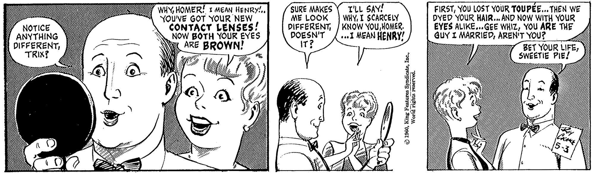 Jaw OCR: NOTICE ANYTHING DIFFERENTTRIX? www WHYHOMER! I MEAN HENRY!.. YOU'VE GOT YOUR NEW CONTACT LENSES! NOW BOTH YOUR EYES ARE BROWN! * SURE MAKES ME LOOK DIFFERENTDOESN'T IT? I'LL SAY! WHYI SCARCELY KNOW YOUHOMER. ...I MEAN HENRY! ?1960World rights reserved. FIRSTYOU LOST YOUR TOUPÉE... THEN WE DYED YOUR HAIR... AND NOW WITH YOUR EYES ALIKE...GEE WHIZYOU ARE THE GUY I MARRIEDAREN'T YOU? BET YOUR LIFESWEETIE PIE! CKAKE 5-3 NOTICE ANYTHING DIFFERENTTRIX ? www WHYHOMER ! I MEAN HENRY ! .. YOU'VE GOT YOUR NEW CONTACT LENSES ! NOW BOTH YOUR EYES ARE BROWN ! * SURE MAKES ME LOOK DIFFERENTDOESN'T IT ? I'LL SAY ! WHYI SCARCELY KNOW YOUHOMER . ... I MEAN HENRY ! ?1960King Features SyndicateWorld rights reserved . FIRSTYOU LOST YOUR TOUPÉE ... THEN WE DYED YOUR HAIR ... AND NOW WITH YOUR EYES ALIKE ... GEE WHIZYOU ARE THE GUY I MARRIEDAREN'T YOU ? BET YOUR LIFESWEETIE PIE ! CKAKE 5-3