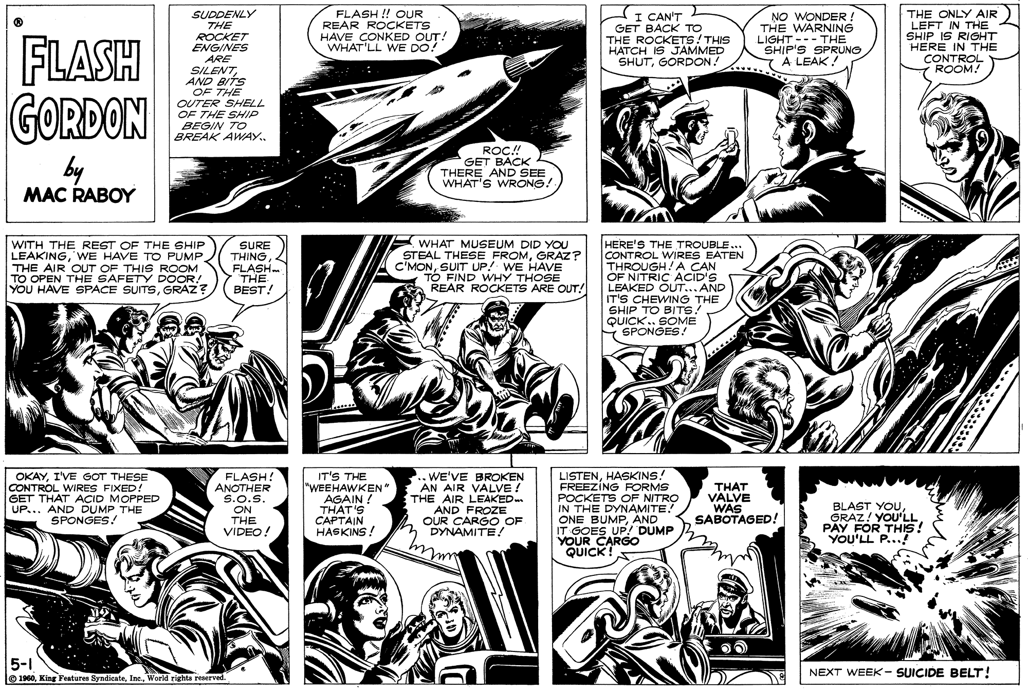 Art OCR: FLASH SUDDENLY THE ROCKET ENGINES FLASH !! OUR REAR ROCKETS HAVE CONKED OUT! WHAT'LL WE DO! CAN'T GET BACK ?? THE ROCKETS! THIS HATCH IS JAMMED SHUTGORDON: NO WONDER THE WARNING LIGHT --- THE SHIP'S SPRUNG A LEAK ! THE ONLY AIR LEFT IN THE SHIP IS RIGHT HERE IN THE CONTROL ROOM! GORDON by ARE SILENTAND BITS OF THE OUTER SHELL OF THE SHIP BEGIN TO BREAK AWAY. ROC.! GET BACK THERE AND SEE WHAT'S WRONG! MAC RABOY WITH THE REST OF THE SHIP LEAKINGWE HAVE TO PUMP. THE AIR OUT OF THIS ROOM TO OPEN THE SAFETY DOOR! YOU HAVE SPACE SUITSGRAZ? SURE THING FLASH THE BEST! E WHAT MUSEUM DID YOU STEAL THESE FROMGRAZ? C'MONSUIT UP! WE HAVE TO FIND WHY THOSE REAR ROCKETS ARE OUT! HERE'S THE TROUBLE... CONTROL WIRES EATEN THROUGH!A CAN OF NITRIC ACID'S LEAKED OUT... AND IT'S CHEWING THE SHIP TO BITS! QUICK . SOME SPONGES! OKAYI'VE GOT THESE CONTROL WIRES FIXED ! GET THAT ACID MOPPED UP... AND DUMP THE SPONGES! FLASH! ANOTHER S.o.S. ON THE VIDEO! IT'S THE "WEEHAWKEN" AGAIN ! THÁT'S CAPTAIN HASKINS ! ..WE'VE BROKEN AN AIR VALVE ! THE AIR LEAKED AND FROZE OUR CARGO OF DYNAMITE! LISTENHASKINS! FREEZING FORMS POCKETS OF NITRO IN THE DYNAMITE. ONE BUMPAND IT GOES UP! DUMP YOUR CARGO QUICK! THAT VALVE WAS SABOTAGED! BLAST YOUGRAZ! YOUIS! PAY FOR YOU'LL P... 5-1 O 1960World righta reserved. NEXT WEEK- SUICIDE BELT! FLASH SUDDENLY THE ROCKET ENGINES FLASH !! OUR REAR ROCKETS HAVE CONKED OUT! WHAT'LL WE DO! CAN'T GET BACK ?? THE ROCKETS! THIS HATCH IS JAMMED SHUTGORDON: NO WONDER THE WARNING LIGHT --- THE SHIP'S SPRUNG A LEAK ! THE ONLY AIR LEFT IN THE SHIP IS RIGHT HERE IN THE CONTROL ROOM! GORDON by ARE SILENTAND BITS OF THE OUTER SHELL OF THE SHIP BEGIN TO BREAK AWAY. ROC.! GET BACK THERE AND SEE WHAT'S WRONG! MAC RABOY WITH THE REST OF THE SHIP LEAKINGWE HAVE TO PUMP. THE AIR OUT OF THIS ROOM TO OPEN THE SAFETY DOOR! YOU HAVE SPACE SUITSGRAZ? SURE THING FLASH THE BEST! E WHAT MUSEUM DID YOU STEAL THESE FROMGRAZ? C'MONSUIT UP! WE HAVE TO FIND WHY THOSE REAR ROCKETS ARE OUT! HERE'S THE TROUBLE... CONTROL WIRES EATEN THROUGH!A CAN OF NITRIC ACID'S LEAKED OUT... AND IT'S CHEWING THE SHIP TO BITS! QUICK . SOME SPONGES! OKAYI'VE GOT THESE CONTROL WIRES FIXED ! GET THAT ACID MOPPED UP... AND DUMP THE SPONGES! FLASH! ANOTHER S.o.S. ON THE VIDEO! IT'S THE "WEEHAWKEN" AGAIN ! THÁT'S CAPTAIN HASKINS ! ..WE'VE BROKEN AN AIR VALVE ! THE AIR LEAKED AND FROZE OUR CARGO OF DYNAMITE! LISTENHASKINS! FREEZING FORMS POCKETS OF NITRO IN THE DYNAMITE. ONE BUMPAND IT GOES UP! DUMP YOUR CARGO QUICK! THAT VALVE WAS SABOTAGED! BLAST YOUGRAZ! YOUIS! PAY FOR YOU'LL P... 5-1 O 1960King Features SyndicateWorld righta reserved. NEXT WEEK- SUICIDE BELT!
