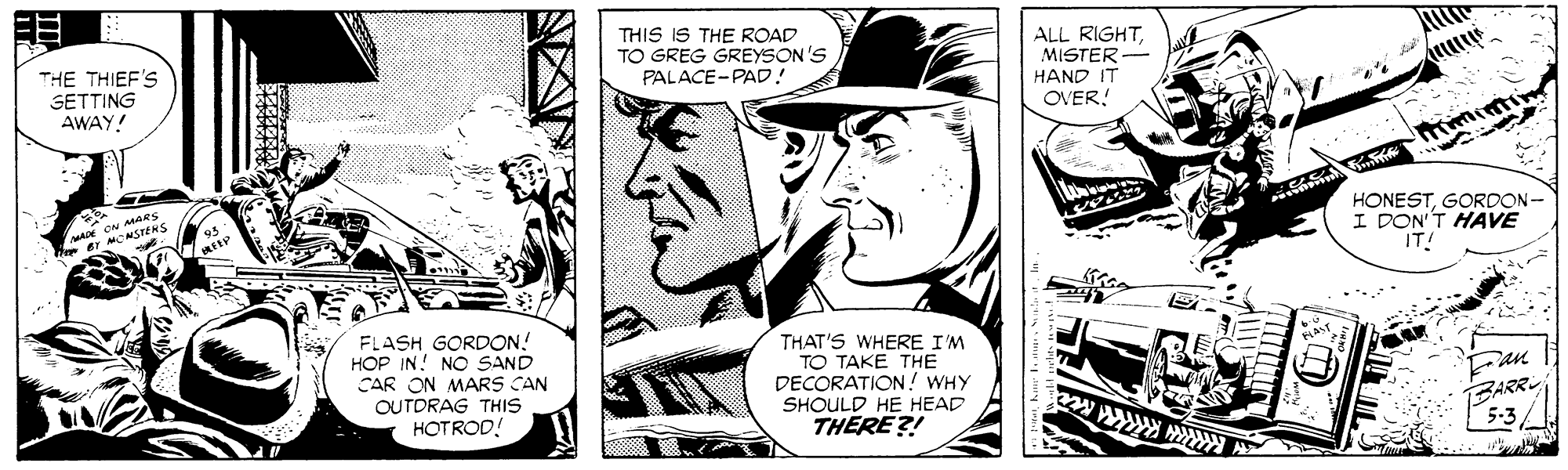 Publication OCR: THIS IS THE ROAD TO GREG GREYSON'S PALACE-PAD! ALL RIGHTMISTER- HAND IT OVER! THE THIEF'S SETTING AWAY! HONESTGORDON- I DON'T HAVE IT MOMSTERS FLASH GORDON! HOP IN! NO SAND CAR ON MARS CAN OUTDRAG THIS HOTROD! THAT'S WHERE I'M TO TAKE THE DECORATION! WHY SHOULD HE HEAD THERE?! BARR 5-3 THIS IS THE ROAD TO GREG GREYSON'S PALACE-PAD! ALL RIGHTMISTER- HAND IT OVER! THE THIEF'S SETTING AWAY! HONESTGORDON- I DON'T HAVE IT MOMSTERS FLASH GORDON! HOP IN! NO SAND CAR ON MARS CAN OUTDRAG THIS HOTROD! THAT'S WHERE I'M TO TAKE THE DECORATION! WHY SHOULD HE HEAD THERE?! BARR 5-3