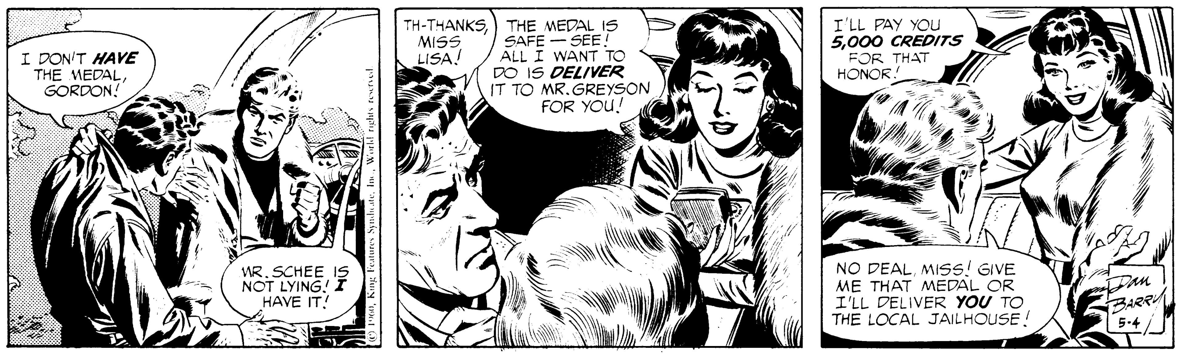 Comic book OCR: TH-THANKS) THE MEDAL IS SAFE SEE! ALL I WANT TO DO IS DELIVER IT TO MR. GREYSON FOR YOU! I'LL PAY YOu 5000 CREDITS FOR THAT HONOR! MISS LISA. I DON'T HAVE THE MEDALGORDON! WR. SCHEE IS NOT LYING! I HAVE IT! NO DEALMISS! GIVE ME THAT MEDAL OR I'LL DELIVER YOU TO THE LOCAL JAILHOUSE! BARR 5-4 TH-THANKS) THE MEDAL IS SAFE SEE! ALL I WANT TO DO IS DELIVER IT TO MR. GREYSON FOR YOU! I'LL PAY YOu 5000 CREDITS FOR THAT HONOR! MISS LISA. I DON'T HAVE THE MEDALGORDON! WR. SCHEE IS NOT LYING! I HAVE IT! NO DEALMISS! GIVE ME THAT MEDAL OR I'LL DELIVER YOU TO THE LOCAL JAILHOUSE! BARR 5-4