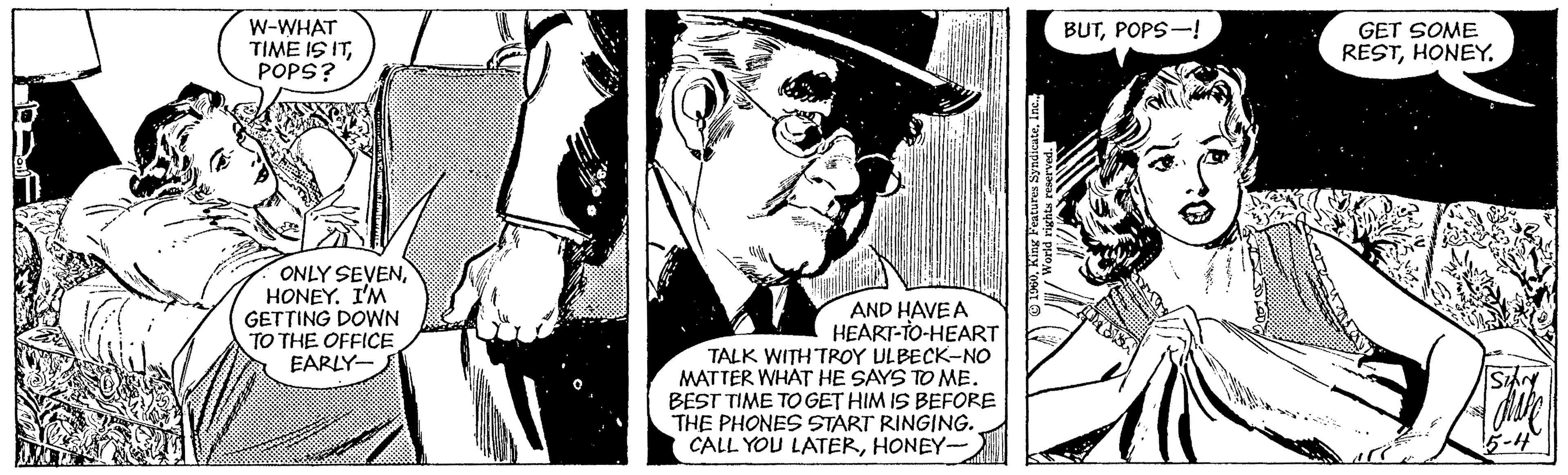 Fiction OCR: W-WHAT TIME IS ITPOPS? BUTPOPS-! GET SOME RESTHONEY. ONLY SEVENHONEY. I'M GETTING DOWN TO THE OFFICE EARLY- AND HAVE A HEART-TO-HEART TALK WITH TROY ULBECK-NO MATTER WHAT HE SAYS TO ME. BEST TIME TO GET HIM IS BEFORE THE PHONES START RINGING. CALL YOU LATERHONEY 5-4 W-WHAT TIME IS ITPOPS? BUTPOPS-! GET SOME RESTHONEY. ONLY SEVENHONEY. I'M GETTING DOWN TO THE OFFICE EARLY- AND HAVE A HEART-TO-HEART TALK WITH TROY ULBECK-NO MATTER WHAT HE SAYS TO ME. BEST TIME TO GET HIM IS BEFORE THE PHONES START RINGING. CALL YOU LATERHONEY 5-4
