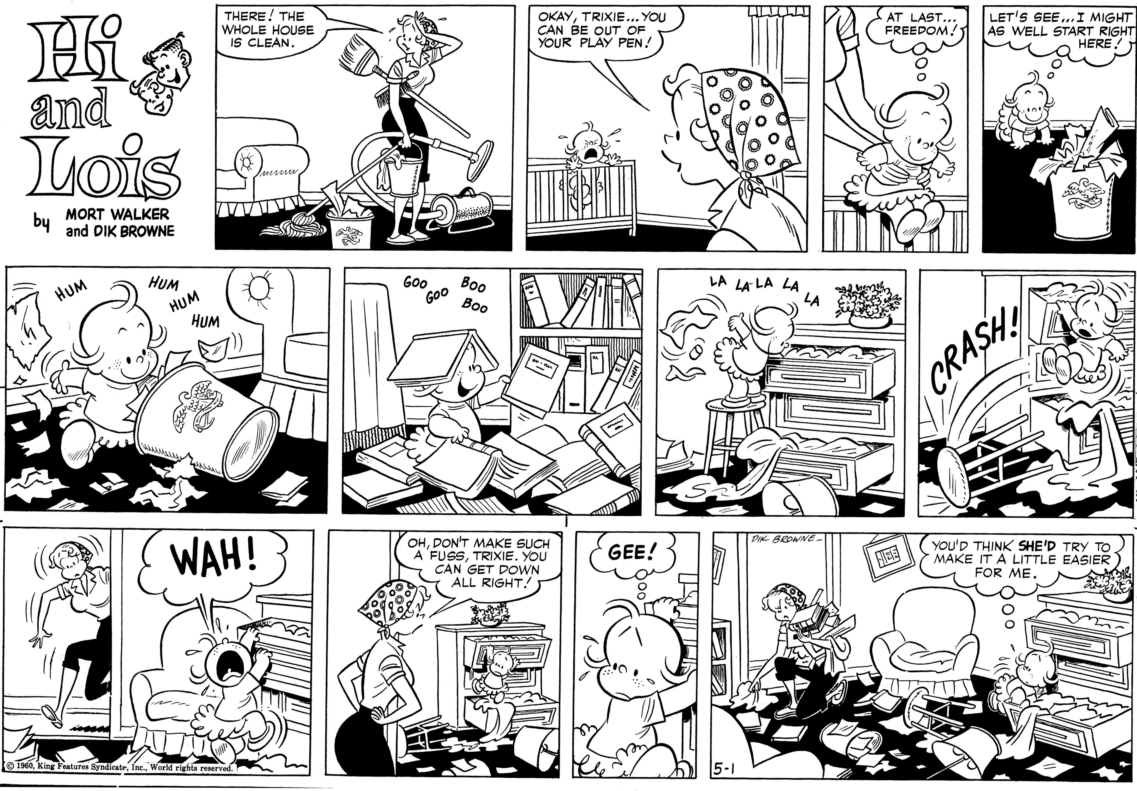 Human OCR: THERE! THE WHOLE HOUSE IS CLEAN. OKAYTRIXIE... YOU CAN BE OUT OF YOUR PLAY PEN! AT LAST. FREEDOM! LET'S SEE..I MIGHT AS WELL START RIGHT HERE! and Lois Lursser by MORT WALKER and DIK BROWNE HUM HUM Goo Boo LA LA LA LA HUM HUM GOO ??? LA CRASH WAH! OHDON'T MAKE SUCH A FUSSTRIXIE. YOU CAN GET DOWN ALL RIGHT! DI BROWNE- GEE! YOU'D THINK SHE'D TRY TO MAKE IT A LITTLE EASIER FOR ME. HEE e 1960World rights reserve THERE! THE WHOLE HOUSE IS CLEAN. OKAYTRIXIE... YOU CAN BE OUT OF YOUR PLAY PEN! AT LAST. FREEDOM! LET'S SEE..I MIGHT AS WELL START RIGHT HERE! and Lois Lursser by MORT WALKER and DIK BROWNE HUM HUM Goo Boo LA LA LA LA HUM HUM GOO ??? LA CRASH WAH! OHDON'T MAKE SUCH A FUSSTRIXIE. YOU CAN GET DOWN ALL RIGHT! DI BROWNE- GEE! YOU'D THINK SHE'D TRY TO MAKE IT A LITTLE EASIER FOR ME. HEE e 1960King Featuren SyndicateWorld rights reserve