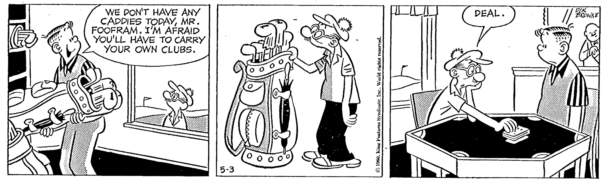 Illustration OCR: WE DON'T HAVE ANY CADDIES TODAYMR. FOOFRAM. I'M AFRAID YOU'LL HAVE TO CARRY YOUR OWN CLUBS. DEAL. 5-3 ? L WE DON'T HAVE ANY CADDIES TODAYMR. FOOFRAM. I'M AFRAID YOU'LL HAVE TO CARRY YOUR OWN CLUBS. DEAL. 5-3 ? L