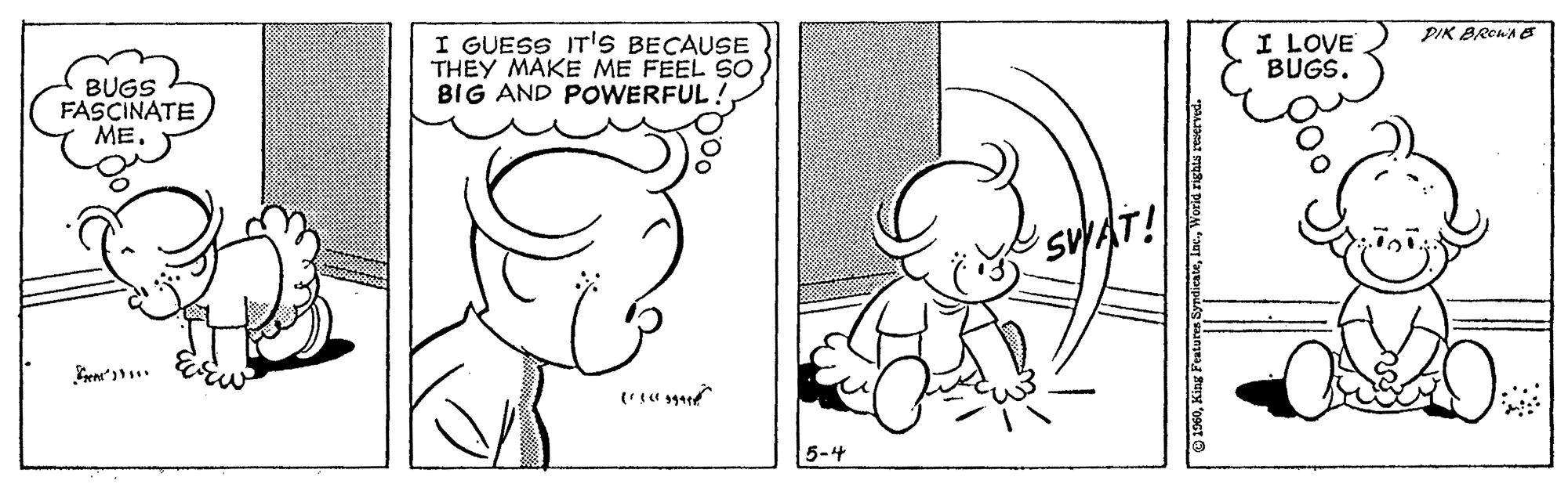 Cartoon OCR: PIK BREWA eS I GUESS ITS BECAUSE THEY MAKE ME FEEL SO BIG AND POWERFUL! I LOVE BUGS. BUGS FASCINATE ??. SVAT! 5-4 PIK BREWA eS I GUESS ITS BECAUSE THEY MAKE ME FEEL SO BIG AND POWERFUL! I LOVE BUGS. BUGS FASCINATE ??. SVAT! 5-4