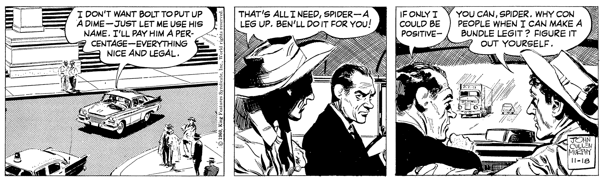 Illustration OCR: I DON'T WANT BOLT TO PUT UP A DIME-JUST LET ME USE HIS NAME. I'LL PAY HIM A PER- CENTAGE-EVERYTHING NICE AND LEGAL. IF ONLY I THAT'S ALLINEEDSPIDER-A LEG UPBEN'LL DO IT FOR YOU! YOU CANSPIDER. WHY CON PEOPLE WHEN I CAN MAKE A BUNDLE LEGIT ? FIGURE IT OUT YOURSELF. COULD BE POSITIVE- JOHN CULLEN MUEHY II-18 I DON'T WANT BOLT TO PUT UP A DIME-JUST LET ME USE HIS NAME. I'LL PAY HIM A PER- CENTAGE-EVERYTHING NICE AND LEGAL. IF ONLY I THAT'S ALLINEEDSPIDER-A LEG UPBEN'LL DO IT FOR YOU! YOU CANSPIDER. WHY CON PEOPLE WHEN I CAN MAKE A BUNDLE LEGIT ? FIGURE IT OUT YOURSELF. COULD BE POSITIVE- JOHN CULLEN MUEHY II-18
