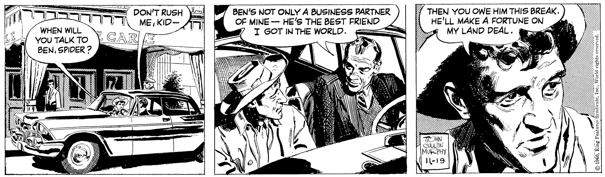 Comics OCR: DON'T RUSH MEKID- BEN'S NOT ONLY A BUSINESS PARTNER OF MINE - HE'S THE BEST FRIEND I GOT IN THE WORLD. THEN YOU OWE HIM THIS BREAK. HE'LL MAKE A FORTUNE ON MY LAND DEAL. WHEN WILL YOU TALK TO BENSPIDER ? CARE CULLEN MUKPHY IL-19 DON'T RUSH MEKID- BEN'S NOT ONLY A BUSINESS PARTNER OF MINE - HE'S THE BEST FRIEND I GOT IN THE WORLD. THEN YOU OWE HIM THIS BREAK. HE'LL MAKE A FORTUNE ON MY LAND DEAL. WHEN WILL YOU TALK TO BENSPIDER ? CARE CULLEN MUKPHY IL-19