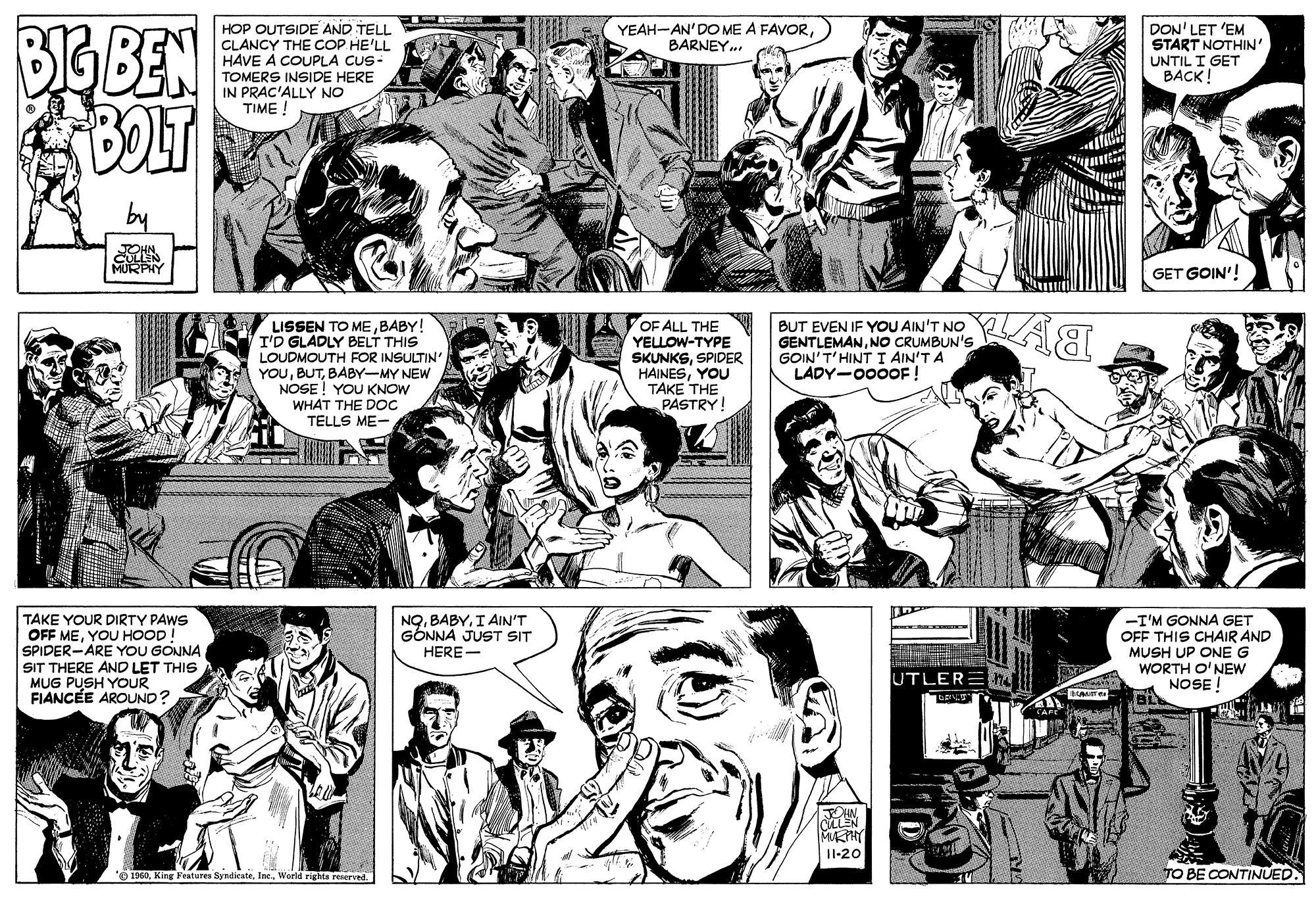 Jaw OCR: BIG BEN HOP OUTSIDE AND TELL CLANCY THE COP HE'LL HAVE A COUPLA CUS- TOMERS INSIDE HERE IN PRAC'ALLY NO TIME ! YEAH-AN'DO ME A FAVORBARNEY.. DON' LET 'EM START NOTHIN' UNTIL I GET BACK ! MURPHY GET GOIN'! LISSEN TO MEBABY! I'D GLADLY BELT THIS LOUDMOUTH FOR INSULTIN' YOUBABY-MY NEW NOSE ! YOU KNOW WHAT THE DOC TELLS ME- OF ALL THE YELLOW-TYPE SKUNKSSPIDER HAINESYOU TAKE THE PASTRY! BUT EVEN IF YOU AIN'T NO GENTLEMANNO CRUMBUN'S GOIN'T'HINT I AIN'T A LADY-000OF ! NQI AIN'T GONNA JUST SIT TAKE YOUR DIRTY PAWS OFF MEYOU HOOD SPIDER-ARE YOU GONNA SIT THERE AND LET THIS MUG PUSH YOUR FIANCÉE AROUND? -I'M GONNA GET OFF THIS CHAIR AND MUSH UP ONE G WORTH O'NEW NOSE ! HERE - UTLER: I1-20 Features SyndicateWorld rights reserved. TO BE CONTINUED. BIG BEN HOP OUTSIDE AND TELL CLANCY THE COP HE'LL HAVE A COUPLA CUS- TOMERS INSIDE HERE IN PRAC'ALLY NO TIME ! YEAH-AN'DO ME A FAVORBARNEY.. DON' LET 'EM START NOTHIN' UNTIL I GET BACK ! MURPHY GET GOIN'! LISSEN TO MEBABY! I'D GLADLY BELT THIS LOUDMOUTH FOR INSULTIN' YOUBABY-MY NEW NOSE ! YOU KNOW WHAT THE DOC TELLS ME- OF ALL THE YELLOW-TYPE SKUNKSSPIDER HAINESYOU TAKE THE PASTRY! BUT EVEN IF YOU AIN'T NO GENTLEMANNO CRUMBUN'S GOIN'T'HINT I AIN'T A LADY-000OF ! NQI AIN'T GONNA JUST SIT TAKE YOUR DIRTY PAWS OFF MEYOU HOOD SPIDER-ARE YOU GONNA SIT THERE AND LET THIS MUG PUSH YOUR FIANCÉE AROUND? -I'M GONNA GET OFF THIS CHAIR AND MUSH UP ONE G WORTH O'NEW NOSE ! HERE - UTLER: I1-20 Features SyndicateWorld rights reserved. TO BE CONTINUED.