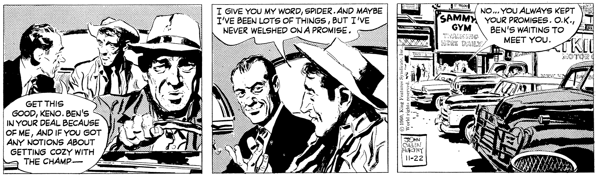 Comic book OCR: I GIVE YOU MY WORDSPIDER. AND MAYBE I'VE BEEN LOTS OF THINGSBUT I'VE NEVER WELSHED ON A PROMISENO.. YOU ALWAYS KEPT SAMMY YOUR PROMISES. O.K.BEN'S WAITING TO GYM HERE DAILY MEET YOU. GET THIS GOODKENO. BEN'S IN YOUR DEAL BECAUSE OF MEAND IF YOU GOT ANY NOTIONS ABOUT GETTING COZY WITH THE CHAMP- JOHN LLEN MURYHY 11-22 ) 1960King Features Sy I GIVE YOU MY WORDSPIDER. AND MAYBE I'VE BEEN LOTS OF THINGSBUT I'VE NEVER WELSHED ON A PROMISENO.. YOU ALWAYS KEPT SAMMY YOUR PROMISES. O.K.BEN'S WAITING TO GYM HERE DAILY MEET YOU. GET THIS GOODKENO. BEN'S IN YOUR DEAL BECAUSE OF MEAND IF YOU GOT ANY NOTIONS ABOUT GETTING COZY WITH THE CHAMP- JOHN LLEN MURYHY 11-22 ) 1960King Features Sy