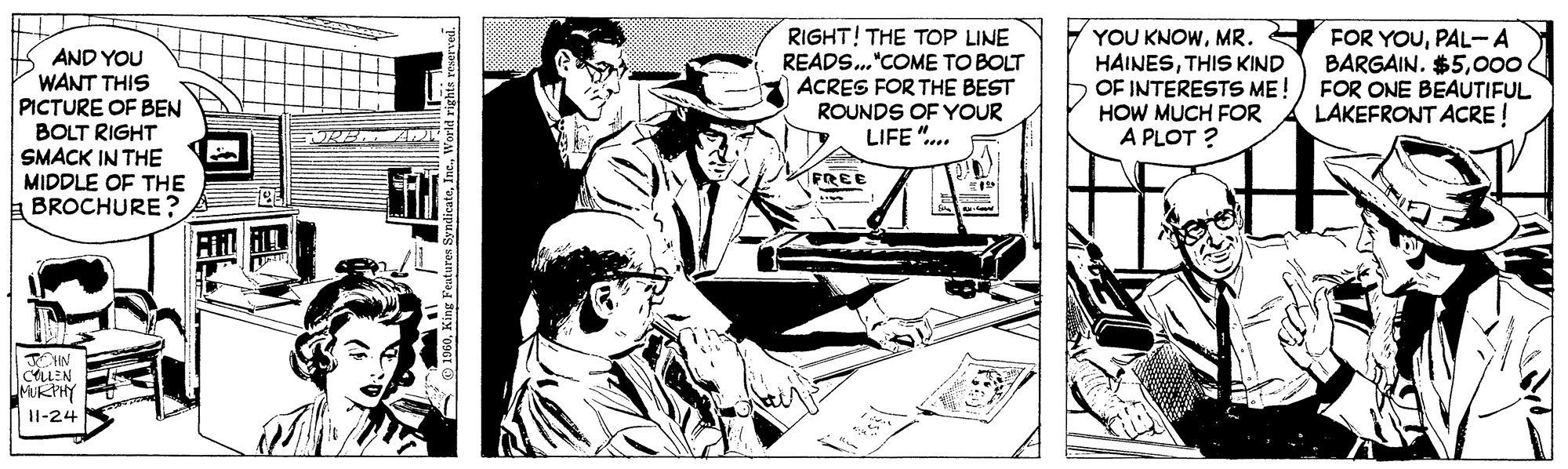Fiction OCR: RIGHT! THE TOP LINE READS."COME TO BOLT ACRES FOR THE BEST ROUNDS OF YOUR LIFE ". YOU KNOWMR. HAINESTHIS KIND OF INTERESTS ME!) FOR ONE BEAUTIFUL HOW MUCH FOR A PLOT ? FOR YOUPAL-A BARGAIN. $500 AND YOU WANT THIS PICTURE OF BEN BOLT RIGHT SMACK IN THE MIDDLE OF THE BROCHURE ? LAKEFRONT ACRE ! FREE CALLEN MURPY 11-24 tir RIGHT! THE TOP LINE READS."COME TO BOLT ACRES FOR THE BEST ROUNDS OF YOUR LIFE ". YOU KNOWMR. HAINESTHIS KIND OF INTERESTS ME!) FOR ONE BEAUTIFUL HOW MUCH FOR A PLOT ? FOR YOUPAL-A BARGAIN. $500 AND YOU WANT THIS PICTURE OF BEN BOLT RIGHT SMACK IN THE MIDDLE OF THE BROCHURE ? LAKEFRONT ACRE ! FREE CALLEN MURPY 11-24 tir