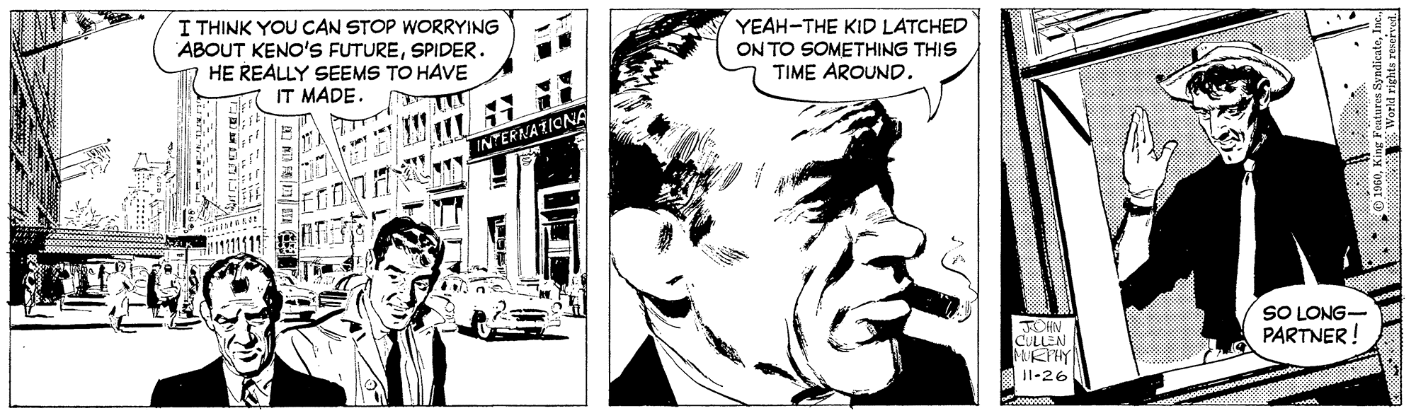 Line OCR: I THINK YOU CAN STOP WORRYING ABOUT KENO'S FUTURESPIDER. HE REALLY SEEMS TO HAVE IT MADE. YEAH-THE KID LATCHED ON TO SOMETHING THIS TIME AROUND. INTERNATIONA SO LONG- PARTNER ! JCHN CULLEN MURPHY 11-26 rld rights reserved. I THINK YOU CAN STOP WORRYING ABOUT KENO'S FUTURESPIDER. HE REALLY SEEMS TO HAVE IT MADE. YEAH-THE KID LATCHED ON TO SOMETHING THIS TIME AROUND. INTERNATIONA SO LONG- PARTNER ! JCHN CULLEN MURPHY 11-26 rld rights reserved.