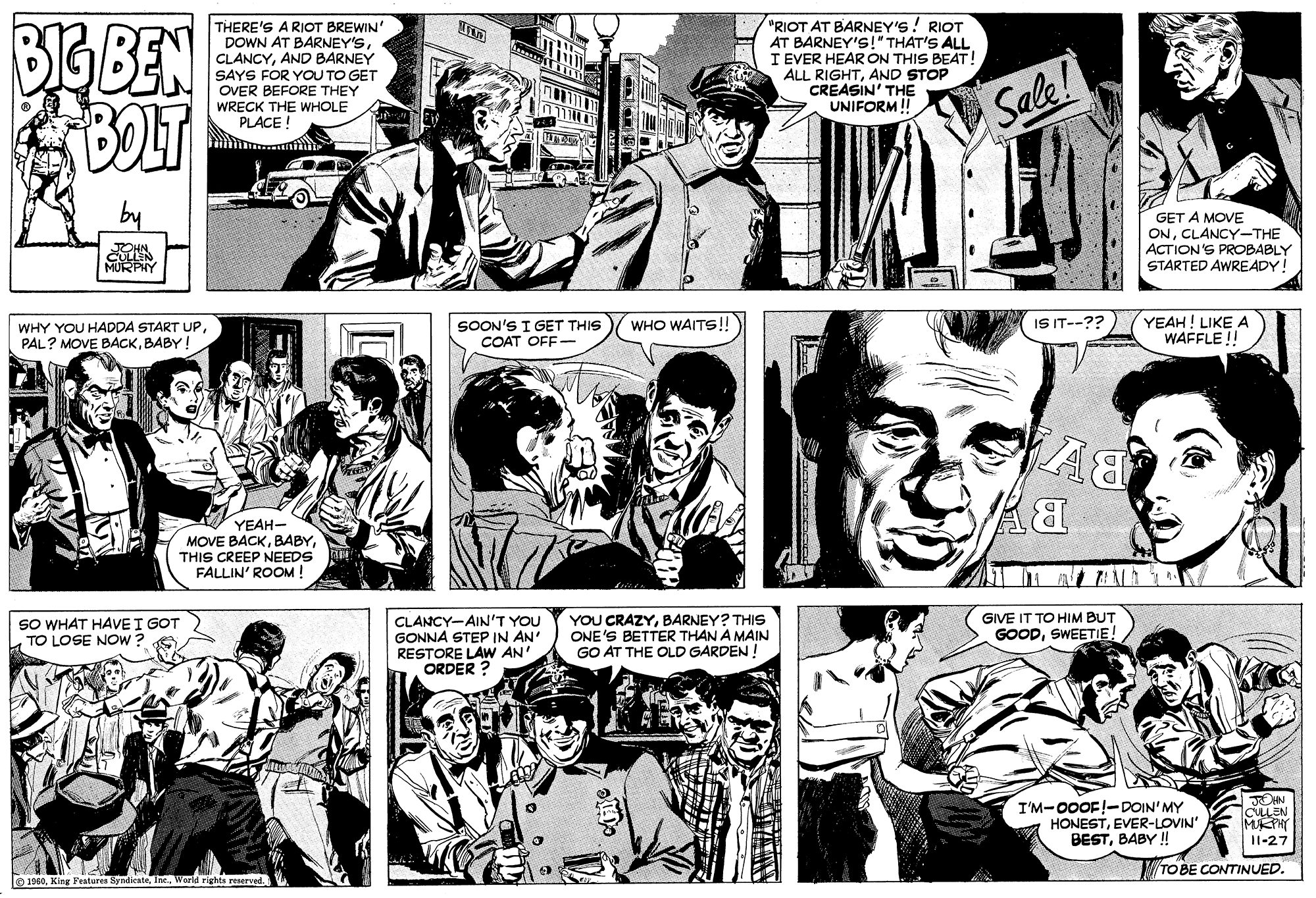 Font OCR: BIG BEN "RIOT AT BARNEY'S! RIOT AT BARNEY'S!" THAT'S ALL I EVER HEAR ON THIS BEAT! ALL RIGHTAND STOP CREASIN' THE UNIFORM! THERE'S A RIOT BREWIN' DOWN AT BARNEY'SAND BARNEY SAYS FOR YOU TO GET OVER BEFORE THEY WRECK THE WHOLE PLACE Sale! GET A MOVE ONCLANCY-THE ACTION'S PROBABLY STARTED AWREADY! YEAH! LIKE A WAFFLE ! ISIT--?? SOON'S I GET THIS COAT OFF- WHO WAITS!! WHY YOU HADDA START UPBABY! YEAH- MOVE BACKTHIS CREEP NEEDS FALLIN' ROOM ! YOU CRAZYBARNEY? THIS ONE'S BETTER THAN A MAIN GO AT THE OLD GARDEN GIVE IT TO HIM BUT SO WHAT HAVEI GOT TO LOSE NOW ? CLANCY-AIN'T YOU GONNA STEP IN AN' RESTORE LAW AN' ORDER ? GOODSWEETIE! I'M-00OF!-DOIN'MY HONESTEVER-LOVIN' BESTBABY ! CLEN MEPHY 11-27 TO BE CONTINUED. 1960World righte BIG BEN "RIOT AT BARNEY'S! RIOT AT BARNEY'S!" THAT'S ALL I EVER HEAR ON THIS BEAT! ALL RIGHTAND STOP CREASIN' THE UNIFORM! THERE'S A RIOT BREWIN' DOWN AT BARNEY'SAND BARNEY SAYS FOR YOU TO GET OVER BEFORE THEY WRECK THE WHOLE PLACE Sale! GET A MOVE ONCLANCY-THE ACTION'S PROBABLY STARTED AWREADY! YEAH! LIKE A WAFFLE ! ISIT--?? SOON'S I GET THIS COAT OFF- WHO WAITS!! WHY YOU HADDA START UPPAL? MOVE BACKBABY! YEAH- MOVE BACKTHIS CREEP NEEDS FALLIN' ROOM ! YOU CRAZYBARNEY? THIS ONE'S BETTER THAN A MAIN GO AT THE OLD GARDEN GIVE IT TO HIM BUT SO WHAT HAVEI GOT TO LOSE NOW ? CLANCY-AIN'T YOU GONNA STEP IN AN' RESTORE LAW AN' ORDER ? GOODSWEETIE! I'M-00OF!-DOIN'MY HONESTEVER-LOVIN' BESTBABY ! CLEN MEPHY 11-27 TO BE CONTINUED. 1960King Features SyndicateWorld righte