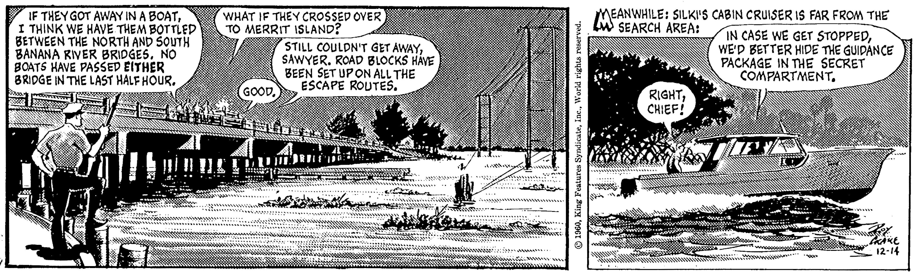Drawing OCR: IF THEY GOT AWAY IN A BOATI THINK WE HAVE THEM BOTTLED BETWEEN THE NORTH AND SOUTH BANANA RIVER BRIDGES. NO BOATS HAVE PASSED EITHER BRIDGE IN THE LAST HALF HOUR. WHAT IF THEY CROSSED OVER TO MERRIT ISLAND? GOOD. STILL COULDN'T GET AWAYSAWYER. ROAD BLOCKS HAVE BEEN SET UP ON ALL THE ESCAPE ROUTES. 1960World rights reserved. MEANARILLE A SILK!! EANWHILE: SILKI'S CABIN CRUISER IS FAR FROM THE IN CASE WE GET STOPPEDWE'D BETTER HIDE THE GUIDANCE PACKAGE IN THE SECRET COMPARTMENT. RIGHTCHIEF! wy CRAKE 12-14 IF THEY GOT AWAY IN A BOATI THINK WE HAVE THEM BOTTLED BETWEEN THE NORTH AND SOUTH BANANA RIVER BRIDGES . NO BOATS HAVE PASSED EITHER BRIDGE IN THE LAST HALF HOUR . WHAT IF THEY CROSSED OVER TO MERRIT ISLAND ? GOOD . STILL COULDN'T GET AWAYSAWYER . ROAD BLOCKS HAVE BEEN SET UP ON ALL THE ESCAPE ROUTES . 1960King Features SyndicateWorld rights reserved . MEANARILLE A SILK !! EANWHILE : SILKI'S CABIN CRUISER IS FAR FROM THE IN CASE WE GET STOPPEDWE'D BETTER HIDE THE GUIDANCE PACKAGE IN THE SECRET COMPARTMENT . RIGHTCHIEF ! wy CRAKE 12-14