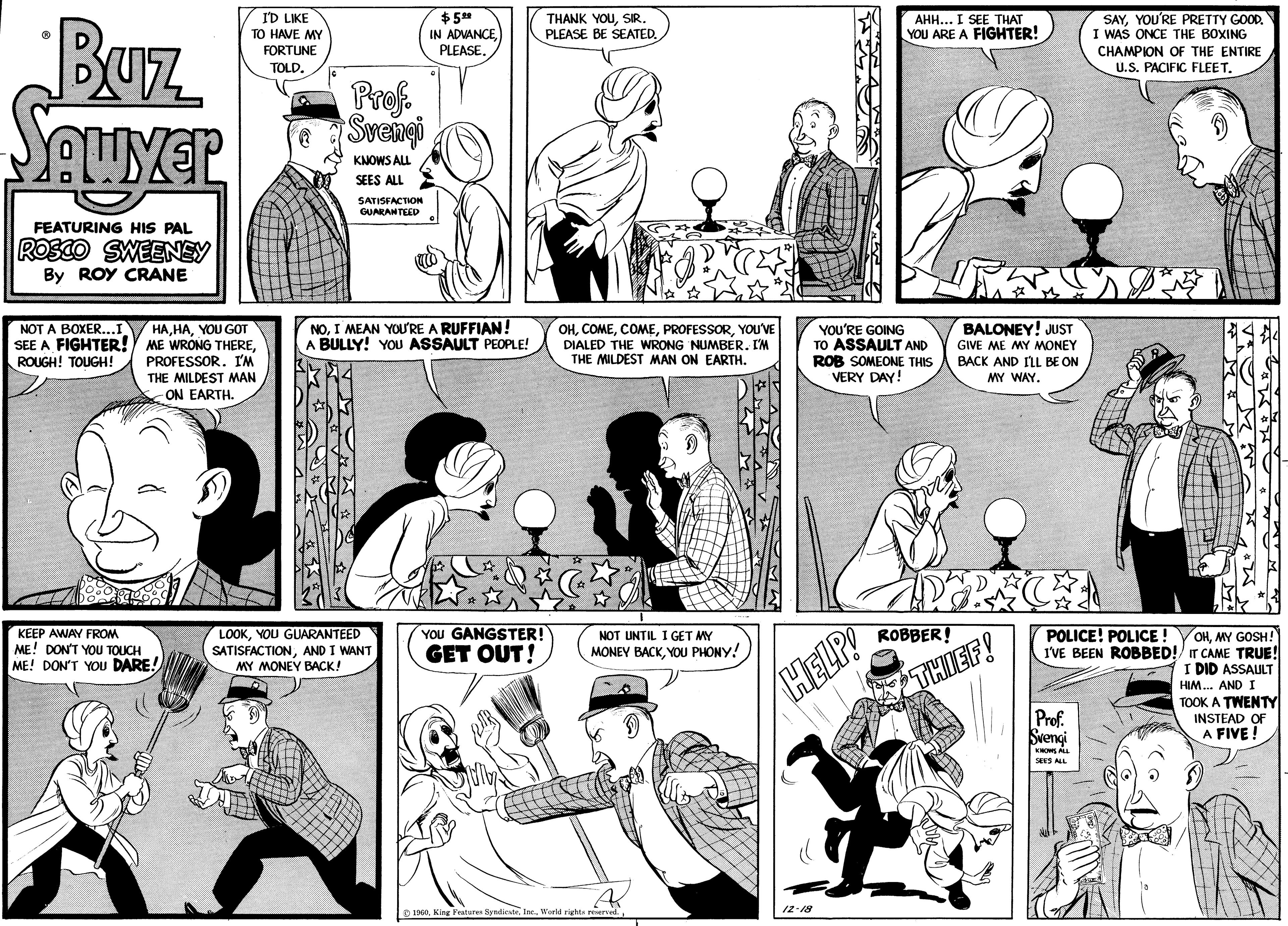 Mammal OCR: Buz Sauyer FEATURING HIS PAL ROSCO SWEENEY By ROY CRANE NOT A BOXER...I SEE A FIGHTER! ROUGH! TOUGH! I'D LIKE TO HAVE MY FORTUNE TOLD. HAYOU GOT ME WRONG THEREPROFESSOR. I'M THE MILDEST MAN ON EARTH. KEEP AWAY FROM ME! DON'T YOU TOUCH ME! DON'T YOU DARE! Prof. Svengi KNOWS ALL SEES ALL SATISFACTION GUARANTEED $5.?? IN ADVANCEPLEASE. NOI MEAN YOU'RE A RUFFIAN! A BULLY! YOU ASSAULT PEOPLE! LOOKYOU GUARANTEED SATISFACTIONAND I WANT MY MONEY BACK! YOU GANGSTER! GET OUT! hal THANK YOUSIR. PLEASE BE SEATED. OHYOU'VE DIALED THE WRONG NUMBER. I'M THE MILDEST MAN ON EARTH. NOT UNTIL I GET MY MONEY BACKYOU PHONY! 1960World rights reserved. YOU'RE GOING TO ASSAULT AND ROB SOMEONE THIS VERY DAY! HELP! AHH... I SEE THAT YOU ARE A FIGHTER! 12-18 ROBBER! BALONEY! JUST GIVE ME MY MONEY BACK AND I'LL BE ON MY WAY. THIEF! SAYYOU'RE PRETTY GOOD. I WAS ONCE THE BOXING CHAMPION OF THE ENTIRE U.S. PACIFIC FLEET. POLICE! POLICE! I'VE BEEN ROBBED! Prof. Svengi KNOWS ALL SEES ALL SLY OHMY GOSH! IT CAME TRUE! I DID ASSAULT HIM... AND I TOOK A TWENTY INSTEAD OF A FIVE! Buz Sauyer FEATURING HIS PAL ROSCO SWEENEY By ROY CRANE NOT A BOXER ... I SEE A FIGHTER ! ROUGH ! TOUGH ! I'D LIKE TO HAVE MY FORTUNE TOLD . HAYOU GOT ME WRONG THEREPROFESSOR . I'M THE MILDEST MAN ON EARTH . KEEP AWAY FROM ME ! DON'T YOU TOUCH ME ! DON'T YOU DARE ! Prof. Svengi KNOWS ALL SEES ALL SATISFACTION GUARANTEED $ 5.?? IN ADVANCEPLEASE . NOI MEAN YOU'RE A RUFFIAN ! A BULLY ! YOU ASSAULT PEOPLE ! LOOKYOU GUARANTEED SATISFACTIONAND I WANT MY MONEY BACK ! YOU GANGSTER ! GET OUT ! hal THANK YOUSIR . PLEASE BE SEATED . OHYOU'VE DIALED THE WRONG NUMBER . I'M THE MILDEST MAN ON EARTH . NOT UNTIL I GET MY MONEY BACKYOU PHONY ! 1960King Features SyndicateWorld rights reserved . YOU'RE GOING TO ASSAULT AND ROB SOMEONE THIS VERY DAY ! HELP ! AHH ... I SEE THAT YOU ARE A FIGHTER ! 12-18 ROBBER ! BALONEY ! JUST GIVE ME MY MONEY BACK AND I'LL BE ON MY WAY . THIEF ! SAYYOU'RE PRETTY GOOD . I WAS ONCE THE BOXING CHAMPION OF THE ENTIRE U.S. PACIFIC FLEET . POLICE ! POLICE ! I'VE BEEN ROBBED ! Prof. Svengi KNOWS ALL SEES ALL SLY OHMY GOSH ! IT CAME TRUE ! I DID ASSAULT HIM ... AND I TOOK A TWENTY INSTEAD OF A FIVE !