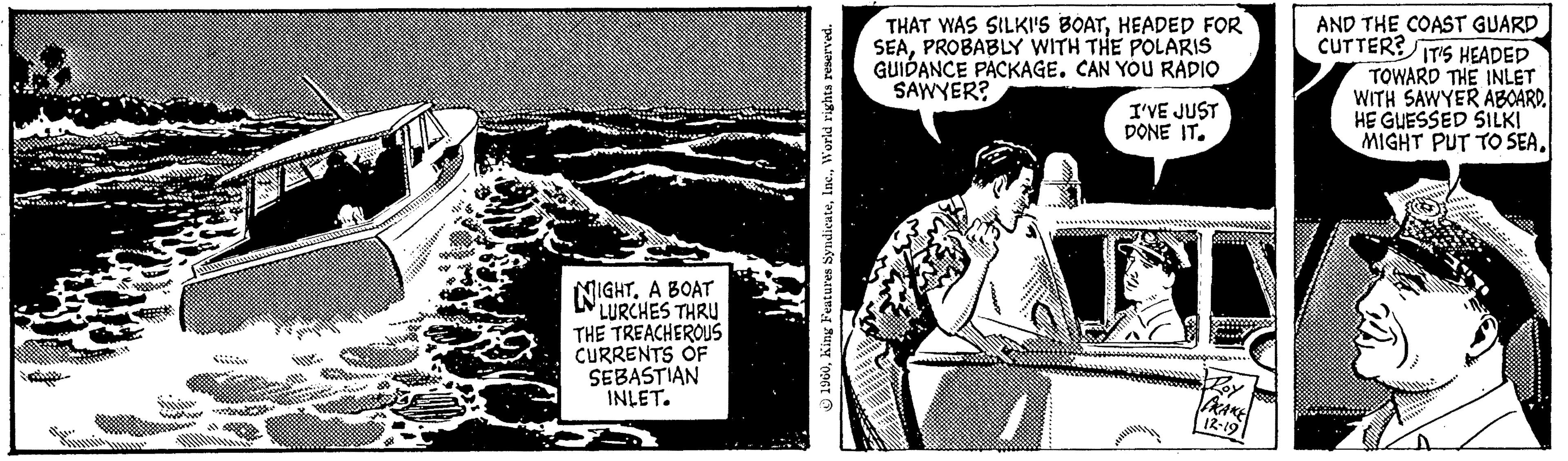 Illustration OCR: NIGHT. A BOAT LURCHES THRU THE TREACHEROUS CURRENTS OF SEBASTIAN INLET. 1960World rights reserved. THAT WAS SILKI'S BOATHEADED FOR SEAPROBABLY WITH THE POLARIS GUIDANCE PACKAGE. CAN YOU RADIO SAWYER? I'VE JUST DONE IT. 1 s Roy PRAKE 12-19 AND THE COAST GUARD CUTTER? IT'S HEADED TOWARD THE INLET WITH SAWYER ABOARD. HE GUESSED SILKI MIGHT PUT TO SEANIGHT . A BOAT LURCHES THRU THE TREACHEROUS CURRENTS OF SEBASTIAN INLET . 1960King Features SyndicateWorld rights reserved . THAT WAS SILKI'S BOATHEADED FOR SEAPROBABLY WITH THE POLARIS GUIDANCE PACKAGE . CAN YOU RADIO SAWYER ? I'VE JUST DONE IT . 1 s Roy PRAKE 12-19 AND THE COAST GUARD CUTTER ? IT'S HEADED TOWARD THE INLET WITH SAWYER ABOARD . HE GUESSED SILKI MIGHT PUT TO SEA