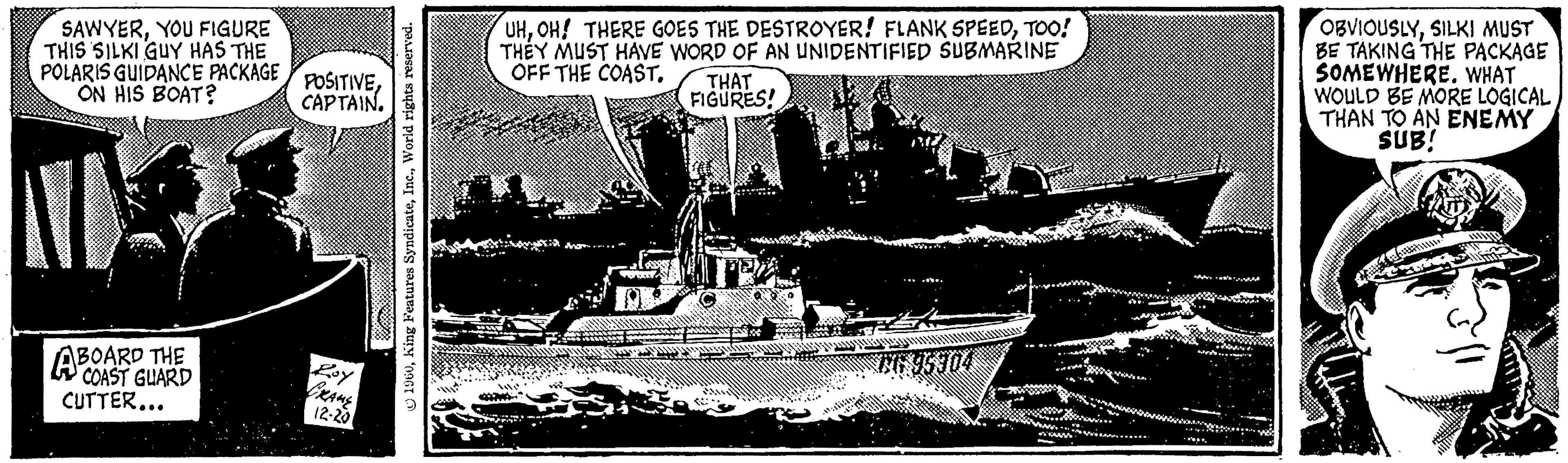 Rectangle OCR: SAWYERYOU FIGURE THIS SILKI GUY HAS THE POLARIS GUIDANCE PACKAGE ON HIS BOAT? NU ABOARD THE COAST GUARD CUTTER... POSITIVECAPTAIN. Roy GRAME 12-20 1960World rights reserved. UHTOO! THEY MUST HAVE WORD OF AN UNIDENTIFIED SUBMARINE OFF THE COAST. THAT FIGURES! www Fittorms OBVIOUSLYSILKI MUST BE TAKING THE PACKAGE SOMEWHERE. WHAT WOULD BE MORE LOGICAL THAN TO AN ENEMY SUB! SAWYERYOU FIGURE THIS SILKI GUY HAS THE POLARIS GUIDANCE PACKAGE ON HIS BOAT ? NU ABOARD THE COAST GUARD CUTTER ... POSITIVECAPTAIN . Roy GRAME 12-20 1960King Features SyndicateWorld rights reserved . UHOH ! THERE GOES THE DESTROYER ! FLANK SPEEDTOO ! THEY MUST HAVE WORD OF AN UNIDENTIFIED SUBMARINE OFF THE COAST . THAT FIGURES ! www Fittorms OBVIOUSLYSILKI MUST BE TAKING THE PACKAGE SOMEWHERE . WHAT WOULD BE MORE LOGICAL THAN TO AN ENEMY SUB !