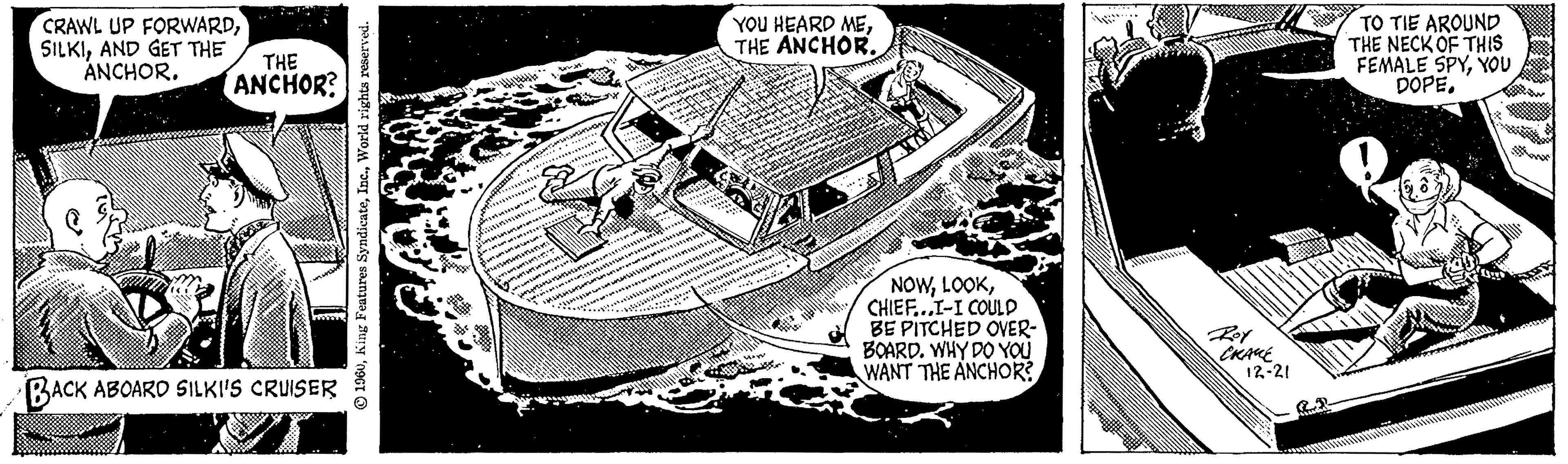 Table OCR: CRAWL UP FORWARDAND GET THE ANCHOR. THE ANCHOR? BACK ABOARD SILKI'S CRUISER 1960World rights reserved. btttts *** SHIHLIGHT juni urin YOU HEARD METHE ANCHOR. NOWCHIEF...I-I COULD BE PITCHED OVER- BOARD. WHY DO YOU WANT THE ANCHOR? Roy CRAME 12-21 TO TIE AROUND THE NECK OF THIS FEMALE SPYYOU DOPECRAWL UP FORWARDAND GET THE ANCHOR . THE ANCHOR ? BACK ABOARD SILKI'S CRUISER 1960King Features SyndicateWorld rights reserved . btttts *** SHIHLIGHT juni urin YOU HEARD METHE ANCHOR . NOWCHIEF ... I - I COULD BE PITCHED OVER BOARD . WHY DO YOU WANT THE ANCHOR ? Roy CRAME 12-21 TO TIE AROUND THE NECK OF THIS FEMALE SPYYOU DOPE