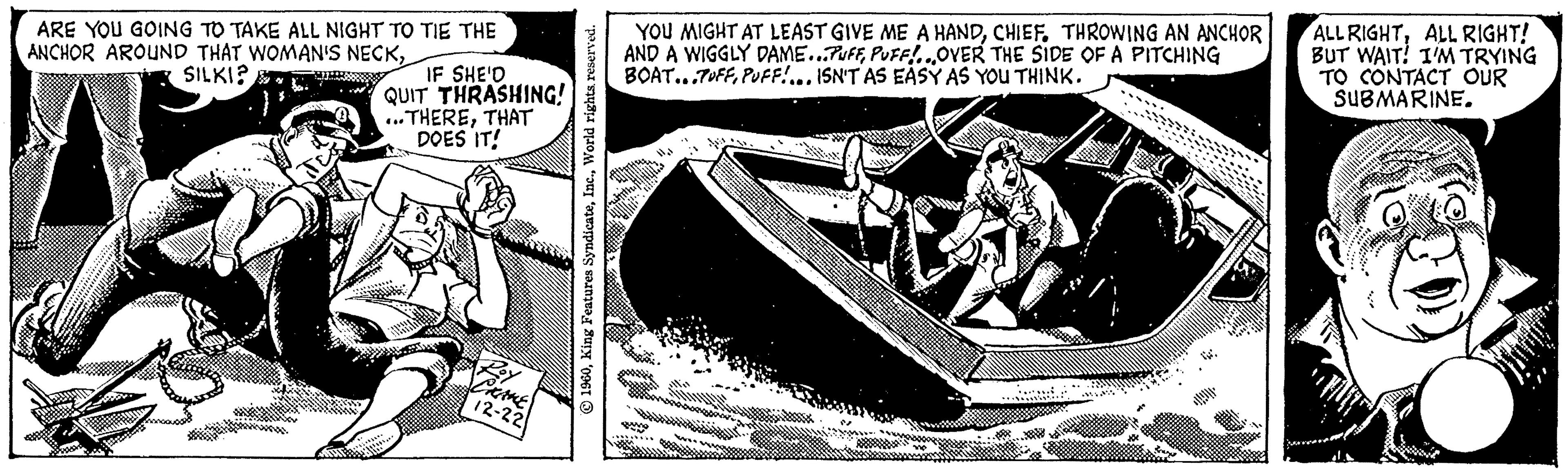Publication OCR: ARE YOU GOING TO TAKE ALL NIGHT TO TIE THE ANCHOR AROUND THAT WOMAN'S NECKSILKI? IF SHE'D QUIT THRASHING! ...THERETHAT DOES IT! CHAKE 12-22 1960World rights reserved. YOU MIGHT AT LEAST GIVE ME A HANDTHROWING AN ANCHOR AND A WIGGLY DAME...PUFFPUFF!...OVER THE SIDE OF A PITCHING BOAT...TUFFPUFF!... ISN'T AS EASY AS YOU THINK. ALL RIGHTALL RIGHT! BUT WAIT! I'M TRYING TO CONTACT OUR SUBMARINE. ARE YOU GOING TO TAKE ALL NIGHT TO TIE THE ANCHOR AROUND THAT WOMAN'S NECKSILKI ? IF SHE'D QUIT THRASHING ! ... THERETHAT DOES IT ! CHAKE 12-22 1960King Features SyndicateWorld rights reserved . YOU MIGHT AT LEAST GIVE ME A HANDTHROWING AN ANCHOR AND A WIGGLY DAME ... PUFFPUFF ! ... OVER THE SIDE OF A PITCHING BOAT ... TUFFPUFF ! ... ISN'T AS EASY AS YOU THINK . ALL RIGHTALL RIGHT ! BUT WAIT ! I'M TRYING TO CONTACT OUR SUBMARINE .