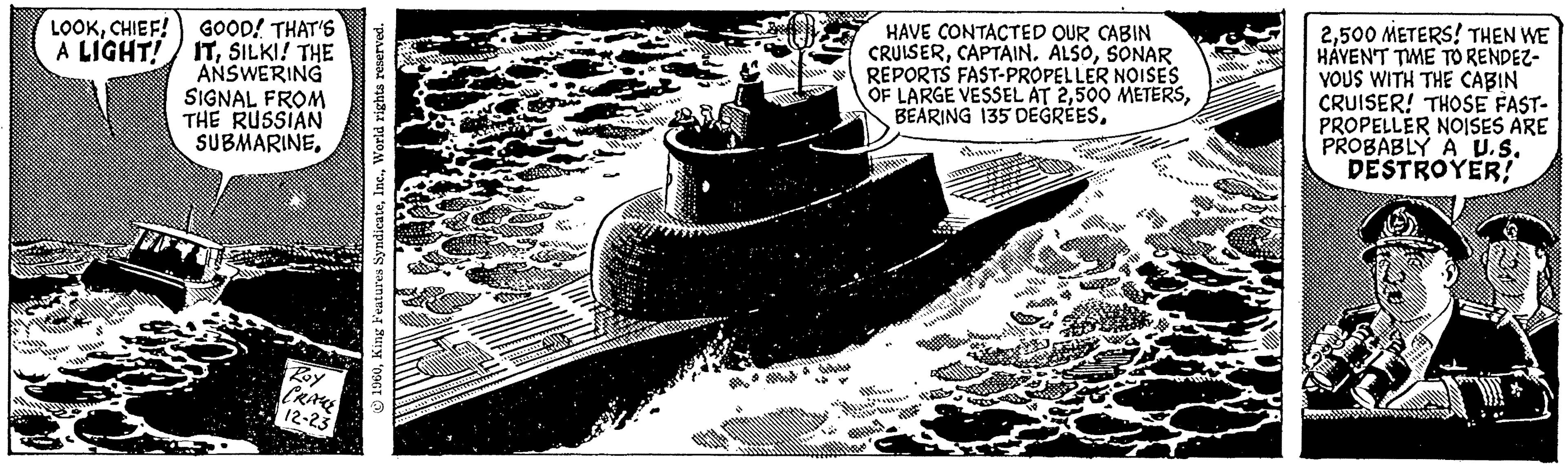 Illustration OCR: LOOKCHIEF! GOOD! THAT'S A LIGHT! ITSILKI! THE ANSWERING SIGNAL FROM THE RUSSIAN SUBMARINERoy CRAME 12-23 1960World rights reserved. BAS w v alle of itu ditetas HAVE CONTACTED OUR CABIN CRUISERSONAR REPORTS FAST-PROPELLER NOISES OF LARGE VESSEL AT 2... wwwww 2500 METERS! THEN WE HAVEN'T TIME TO RENDEZ- VOUS WITH THE CABIN CRUISER! THOSE FAST- PROPELLER NOISES ARE PROBABLY A U.S. DESTROYER! Bout FIPT 11***** LOOKCHIEF ! GOOD ! THAT'S A LIGHT ! ITSILKI ! THE ANSWERING SIGNAL FROM THE RUSSIAN SUBMARINERoy CRAME 12-23 1960King Features SyndicateWorld rights reserved . BAS w v alle of itu ditetas HAVE CONTACTED OUR CABIN CRUISERCAPTAIN . ALSOSONAR REPORTS FAST - PROPELLER NOISES OF LARGE VESSEL AT 2500 METERSBEARING 135 DEGREES... wwwww 2500 METERS ! THEN WE HAVEN'T TIME TO RENDEZ VOUS WITH THE CABIN CRUISER ! THOSE FAST PROPELLER NOISES ARE PROBABLY A U.S. DESTROYER ! Bout FIPT 11 *****