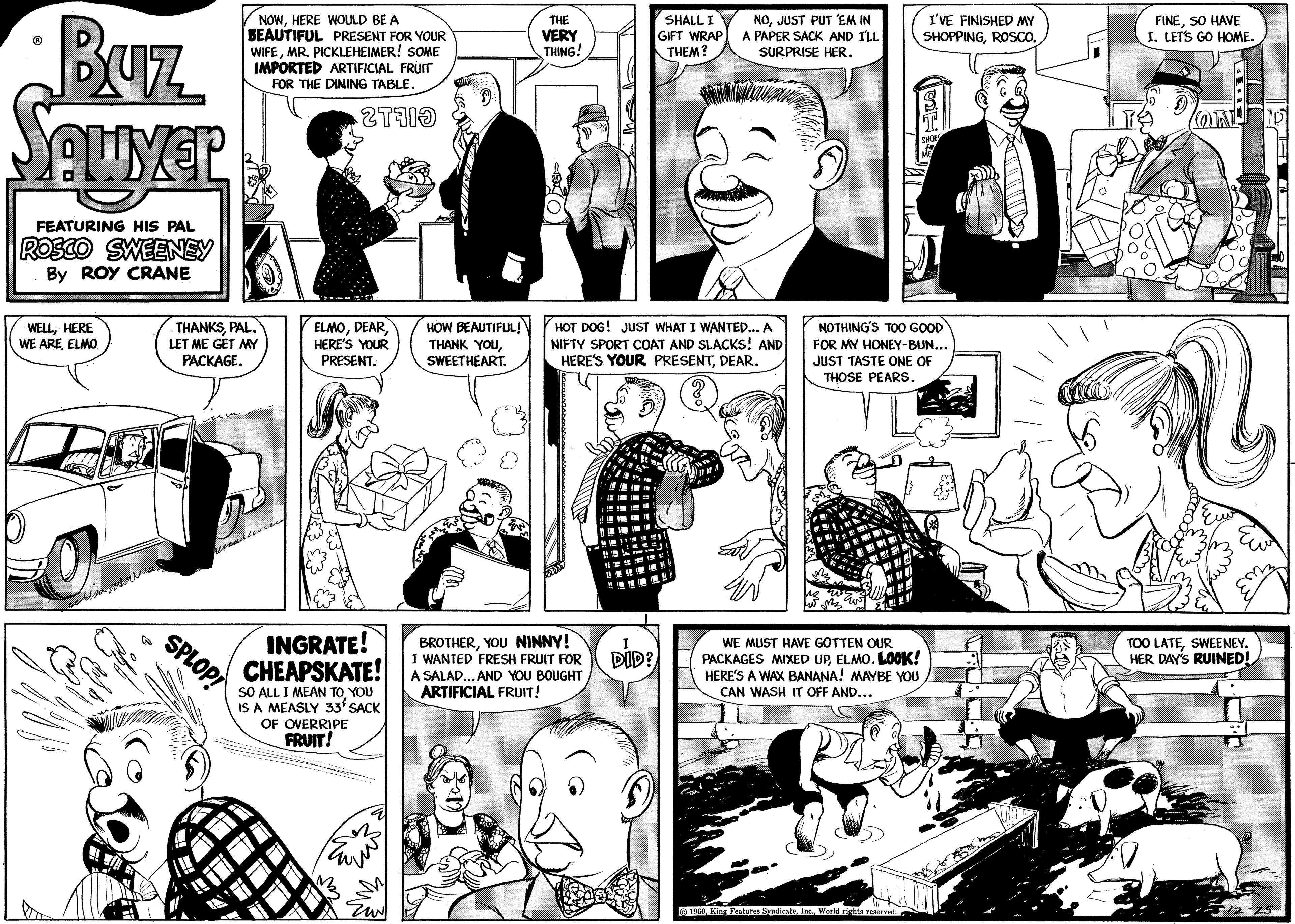 Organism OCR: •Buz quyer FEATURING HIS PAL ROSCO SWEENEY By ROY CRANE WELLHERE WE AREELMO in THANKSPAL. LET ME GET MY PACKAGE. SPLOP! NOWHERE WOULD BE A BEAUTIFUL PRESENT FOR YOUR WIFEMR. PICKLEHEIMER! SOME IMPORTED ARTIFICIAL FRUIT FOR THE DINING TABLE. 20 *** ELMOHERE'S YOUR PRESENT. INGRATE! CHEAPSKATE! SO ALL I MEAN TO YOU IS A MEASLY 33 SACK OF OVERRIPE FRUIT! Ew HOW BEAUTIFUL! THANK YOUSWEETHEART. THE VERY THING! BROTHERYOU NINNY! I WANTED FRESH FRUIT FOR HOT DOG! JUST WHAT I WANTED... A NIFTY SPORT COAT AND SLACKS! AND HERE'S YOUR PRESENTDEAR. A SALAD... AND YOU BOUGHT ARTIFICIAL FRUIT! Web SHALL I GIFT WRAP THEM? DID? NOJUST PUT 'EM IN A PAPER SACK AND I'LL SURPRISE HER. WE MUST HAVE GOTTEN OUR PACKAGES MIXED UPELMO. LOOK! HERE'S A WAX BANANA! MAYBE YOU CAN WASH IT OFF AND... I'VE FINISHED MY SHOPPINGROSCO. 1960World rights reserved. SiFi NOTHING'S TOO GOOD FOR MY HONEY-BUN... JUST TASTE ONE OF THOSE PEARS. SHOES TOO T FINESO HAVE I. LET'S GO HOME. TOO LATESWEENEY. HER DAY'S RUINED! 12-25 • Buz quyer FEATURING HIS PAL ROSCO SWEENEY By ROY CRANE WELLHERE WE AREELMO in THANKSPAL . LET ME GET MY PACKAGE . SPLOP ! NOWHERE WOULD BE A BEAUTIFUL PRESENT FOR YOUR WIFEMR . PICKLEHEIMER ! SOME IMPORTED ARTIFICIAL FRUIT FOR THE DINING TABLE . 20 *** ELMOHERE'S YOUR PRESENT . INGRATE ! CHEAPSKATE ! SO ALL I MEAN TO YOU IS A MEASLY 33 SACK OF OVERRIPE FRUIT ! Ew HOW BEAUTIFUL ! THANK YOUSWEETHEART . THE VERY THING ! BROTHERYOU NINNY ! I WANTED FRESH FRUIT FOR HOT DOG ! JUST WHAT I WANTED ... A NIFTY SPORT COAT AND SLACKS ! AND HERE'S YOUR PRESENTDEAR . A SALAD ... AND YOU BOUGHT ARTIFICIAL FRUIT ! Web SHALL I GIFT WRAP THEM ? DID ? NOJUST PUT ' EM IN A PAPER SACK AND I'LL SURPRISE HER . WE MUST HAVE GOTTEN OUR PACKAGES MIXED UPELMO . LOOK ! HERE'S A WAX BANANA ! MAYBE YOU CAN WASH IT OFF AND ... I'VE FINISHED MY SHOPPINGROSCO . 1960King Features SyndicateWorld rights reserved . SiFi NOTHING'S TOO GOOD FOR MY HONEY - BUN ... JUST TASTE ONE OF THOSE PEARS . SHOES TOO T FINESO HAVE I. LET'S GO HOME . TOO LATESWEENEY . HER DAY'S RUINED ! 12-25