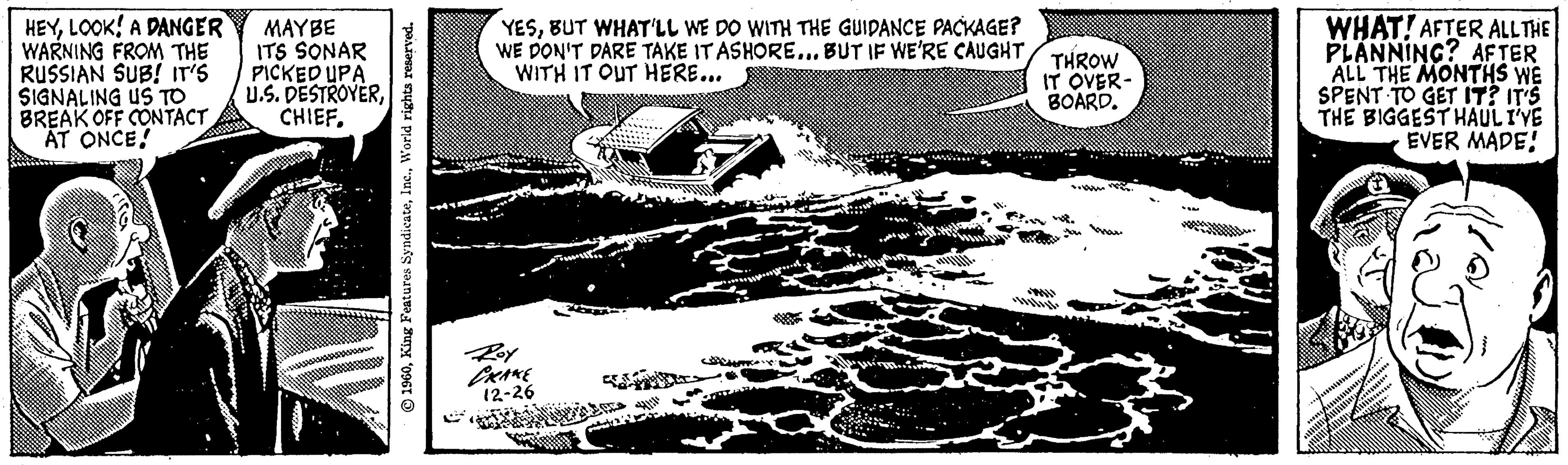 Vehicle OCR: HEYLOOK! A DANGER WARNING FROM THE RUSSIAN SUB! IT'S SIGNALING US TO BREAK OFF CONTACT AT ONCE! MAYBE ITS SONAR PICKED UPA U.S. DESTROYERCHIEF. 1960World rights reserved. YESBUT WHAT'LL WE DO WITH THE GUIDANCE PACKAGE? WE DON'T DARE TAKE IT ASHORE... BUT IF WE'RE CAUGHT WITH IT OUT HERE... PRAKE 12-26 44/11 THROW IT OVER- BOARD. WHAT! AFTER ALL THE PLANNING? AFTER ALL THE MONTHS WE SPENT TO GET IT? IT'S THE BIGGEST HAULI'VE EVER MADE! W HEYLOOK ! A DANGER WARNING FROM THE RUSSIAN SUB ! IT'S SIGNALING US TO BREAK OFF CONTACT AT ONCE ! MAYBE ITS SONAR PICKED UPA U.S. DESTROYERCHIEF . 1960King Features SyndicateWorld rights reserved . YESBUT WHAT'LL WE DO WITH THE GUIDANCE PACKAGE ? WE DON'T DARE TAKE IT ASHORE ... BUT IF WE'RE CAUGHT WITH IT OUT HERE ... PRAKE 12-26 44/11 THROW IT OVER BOARD . WHAT ! AFTER ALL THE PLANNING ? AFTER ALL THE MONTHS WE SPENT TO GET IT ? IT'S THE BIGGEST HAULI'VE EVER MADE ! W