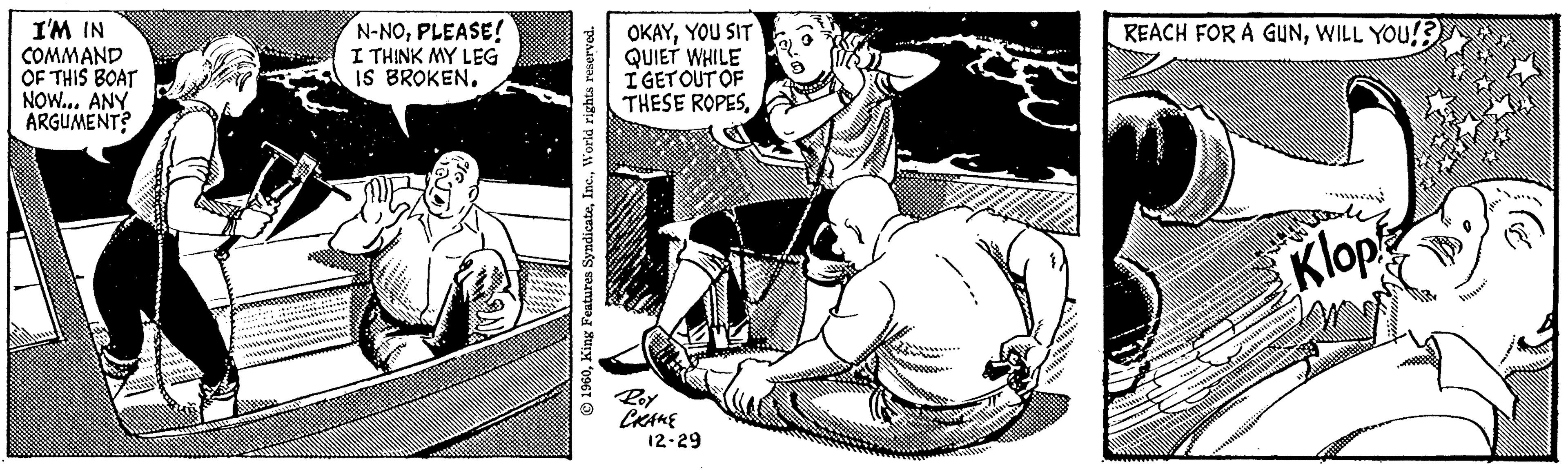 Comic book OCR: I'M IN COMMAND OF THIS BOAT NOW... ANY ARGUMENT? N-NOPLEASE! I THINK MY LEG IS BROKEN. 1960World rights reserved. OKAYYOU SIT QUIET WHILE I GET OUT OF THESE ROPESRoy ????? 12-29 5. REACH FOR A GUNWILL YOU!? ???????? Starle Klop I'M IN COMMAND OF THIS BOAT NOW ... ANY ARGUMENT ? N - NOPLEASE ! I THINK MY LEG IS BROKEN . 1960King Features SyndicateWorld rights reserved . OKAYYOU SIT QUIET WHILE I GET OUT OF THESE ROPESRoy ????? 12-29 5 . REACH FOR A GUNWILL YOU !? ???????? Starle Klop