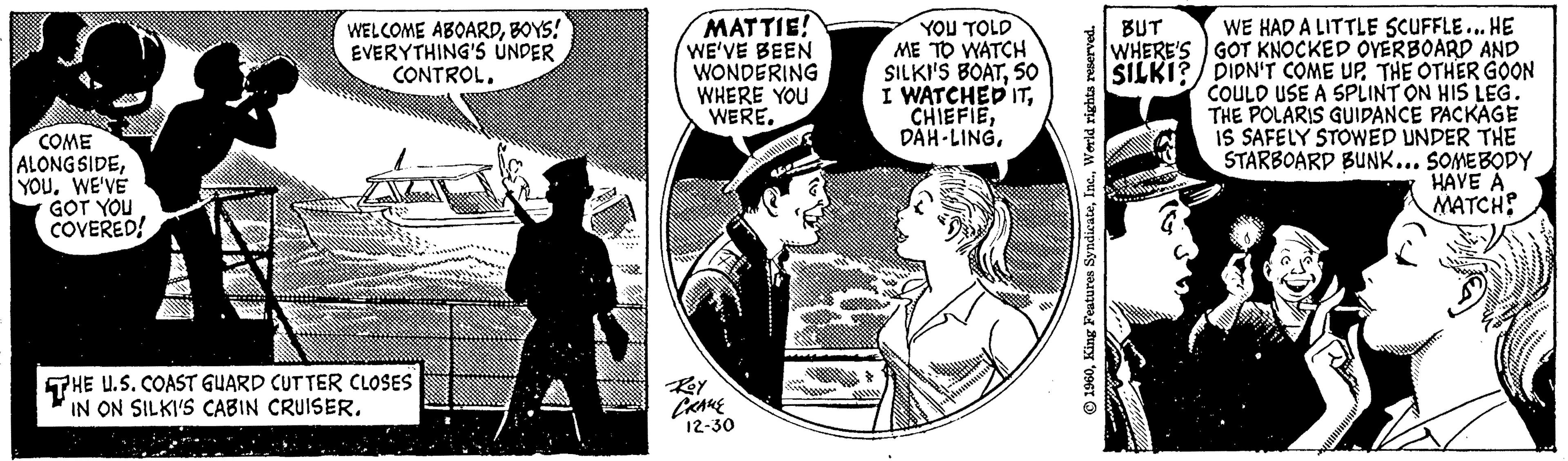 Comics OCR: COME ALONGSIDEWE'VE GOT YOU COVERED! WELCOME ABOARDBOYS! EVERYTHING'S UNDER CONTROL. THE U.S. COAST GUARD CUTTER CLOSES IN ON SILKI'S CABIN CRUISER. MATTIE! WE'VE BEEN WONDERING WHERE YOU WERE. Roy CRANE 12-30 YOU TOLD ME TO WATCH SILKI'S BOAT50 I WATCHED ITWorld rights reserved. BUT WE HAD A LITTLE SCUFFLE... HE GOT KNOCKED OVERBOARD AND WHERE'S SILKI? DIDN'T COME UP THE OTHER GOON COULD USE A SPLINT ON HIS LEG. THE POLARIS GUIDANCE PACKAGE IS SAFELY STOWED UNDER THE STARBOARD BUNK... SOMEBODY HAVE A MATCH? COME ALONGSIDEWE'VE GOT YOU COVERED ! WELCOME ABOARDBOYS ! EVERYTHING'S UNDER CONTROL . THE U.S. COAST GUARD CUTTER CLOSES IN ON SILKI'S CABIN CRUISER . MATTIE ! WE'VE BEEN WONDERING WHERE YOU WERE . Roy CRANE 12-30 YOU TOLD ME TO WATCH SILKI'S BOAT50 I WATCHED ITDAH - LINGKing Features SyndicateWorld rights reserved . BUT WE HAD A LITTLE SCUFFLE ... HE GOT KNOCKED OVERBOARD AND WHERE'S SILKI ? DIDN'T COME UP THE OTHER GOON COULD USE A SPLINT ON HIS LEG . THE POLARIS GUIDANCE PACKAGE IS SAFELY STOWED UNDER THE STARBOARD BUNK ... SOMEBODY HAVE A MATCH ?