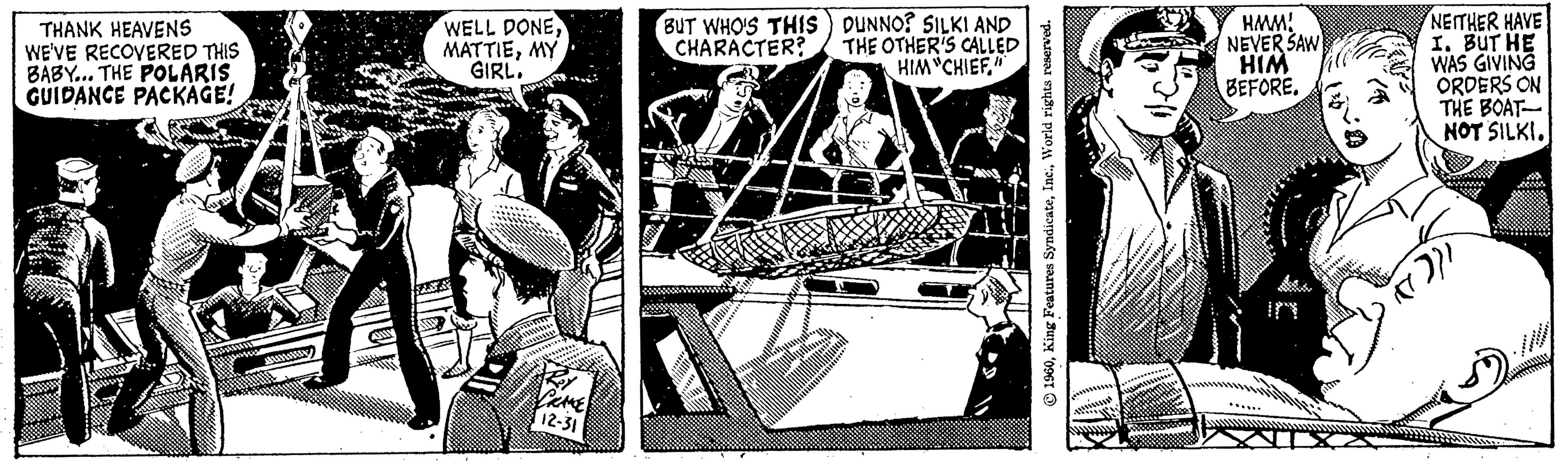 Line art OCR: THANK HEAVENS WE'VE RECOVERED THIS BABY... THE POLARIS GUIDANCE PACKAGE! JIEM WELL DONEMY GIRL. 12-31 BUT WHO'S THIS CHARACTER? JU DUNNO? SILKI AND THE OTHER'S CALLED HIM "CHIEF." 3 1960World rights reserved. HMM! NEVER SAW HIM BEFORE. (N-0 (4 NEITHER HAVE I. BUT HE WAS GIVING ORDERS ON THE BOAT- NOT SILKI. (())) THANK HEAVENS WE'VE RECOVERED THIS BABY ... THE POLARIS GUIDANCE PACKAGE ! JIEM WELL DONEMY GIRL . 12-31 BUT WHO'S THIS CHARACTER ? JU DUNNO ? SILKI AND THE OTHER'S CALLED HIM " CHIEF . " 3 1960King Features SyndicateWorld rights reserved . HMM ! NEVER SAW HIM BEFORE . ( N - 0 ( 4 NEITHER HAVE I. BUT HE WAS GIVING ORDERS ON THE BOAT NOT SILKI . ( ( ) ) )