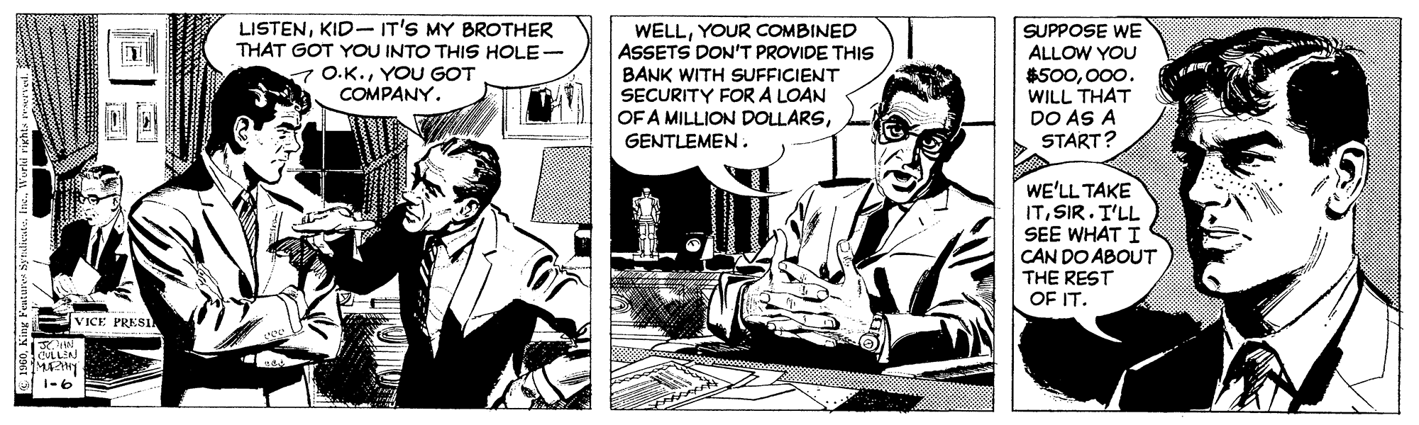 Art OCR: LISTENKID- IT'S MY BROTHER THAT GOT YOU INTO THIS HOLE- 7 O.K.YOU GOT COMPANY. WELLYOUR COMBINED ASSETS DON'T PROVIDE THIS BANK WITH SUFFICIENT SECURITY FOR A LOAN OF A MILLION DOLLARSSUPPOSE WE ALLOW YOU $500000. WILL THAT DO AS A START? GENTLEMEN . WE'LL TAKE ITSIR. T'LL SEE WHAT I CAN DO ABOUT THE REST OF IT. VICE PRESI CULLEN 1-6 Worid rights wl LISTENKID- IT'S MY BROTHER THAT GOT YOU INTO THIS HOLE- 7 O.K.YOU GOT COMPANY. WELLYOUR COMBINED ASSETS DON'T PROVIDE THIS BANK WITH SUFFICIENT SECURITY FOR A LOAN OF A MILLION DOLLARSSUPPOSE WE ALLOW YOU $500000. WILL THAT DO AS A START? GENTLEMEN . WE'LL TAKE ITSIR. T'LL SEE WHAT I CAN DO ABOUT THE REST OF IT. VICE PRESI CULLEN 1-6 Worid rights wl