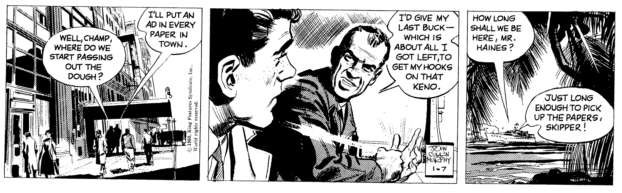 Conversation OCR: I'LL PUT AN AD IN EVERY PAPER IN I'D GIVE MY LAST BUCK- WHICH IS ABOUT ALL I GOT LEFTTO GET MY HOOKS ON THAT KENO. HOW LONG SHALL WE BE HEREMR. HAINES ? WELLWHERE DO WE START PASSING TOWN. OUT THE DOUGH ? JUST LONG ENOUGH TO PICK UP THE PAPERSSKIPPER! JOHN CULLEN MPHY 1-7 World rights re Sy I'LL PUT AN AD IN EVERY PAPER IN I'D GIVE MY LAST BUCK- WHICH IS ABOUT ALL I GOT LEFTTO GET MY HOOKS ON THAT KENO. HOW LONG SHALL WE BE HEREMR. HAINES ? WELLWHERE DO WE START PASSING TOWN. OUT THE DOUGH ? JUST LONG ENOUGH TO PICK UP THE PAPERSSKIPPER! JOHN CULLEN MPHY 1-7 World rights re Sy