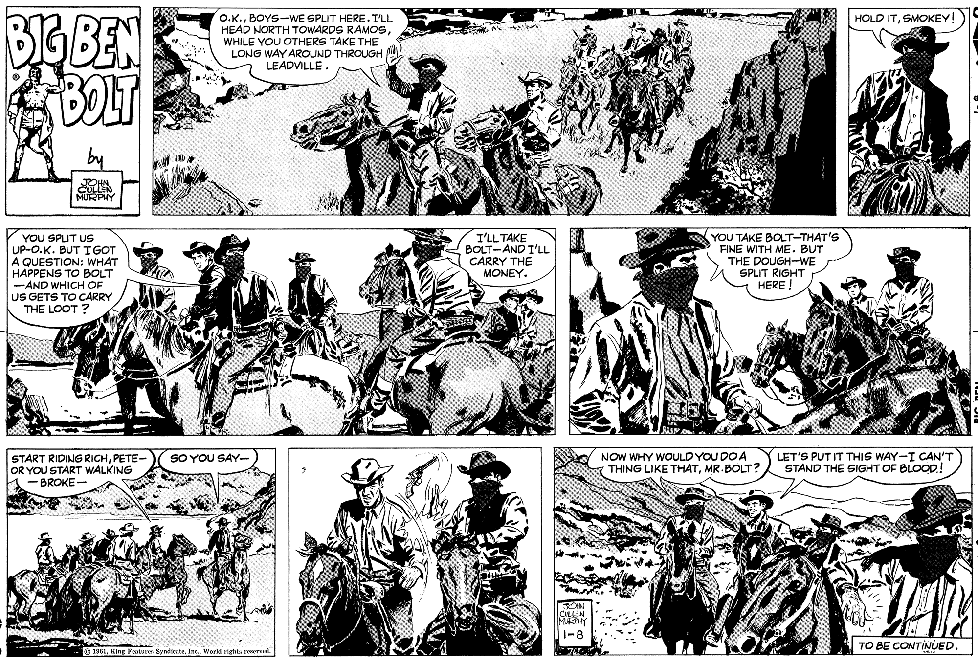 Line OCR: BIGBEN BOLT HOLD ITSMOKEY! O.K.BOYS-WE SPLIT HERE.ILL HEAD NORTH TOWARDS RAMOSWHILE YOU OTHERS TAKE THE LONG WAY AROUND THROUGH LEADVILLE. CULLEN MURPIY YOU SPLIT Us UP-O.K. BUT IGOT A QUESTION: WHAT HAPPENS TO BOLT -AND WHICH OF US GETS TO CARRY THE LOOT ? YOU TAKE BOLT-THAT'S FINE WITH ME. BUT I'LLTAKE BOLT-AND T'LL CARRY THE MONEY. THE DOUGH-WE SPLIT RIGHT HERE ! START RIDING RICHPETE- OR YOU START WALKING BROKE- NOW WHY WOULD YOU DO A THING LIKE THATMR.BOLT? LET'S PUT IT THIS WAY-I CAN'T STAND THE SIGHT OF BLOOD! SOYOU SAY- TO BE CONTINUED. O 1961World righta reserved. BIGBEN BOLT HOLD ITSMOKEY! O.K.BOYS-WE SPLIT HERE.ILL HEAD NORTH TOWARDS RAMOSWHILE YOU OTHERS TAKE THE LONG WAY AROUND THROUGH LEADVILLE. CULLEN MURPIY YOU SPLIT Us UP-O.K. BUT IGOT A QUESTION: WHAT HAPPENS TO BOLT -AND WHICH OF US GETS TO CARRY THE LOOT ? YOU TAKE BOLT-THAT'S FINE WITH ME. BUT I'LLTAKE BOLT-AND T'LL CARRY THE MONEY. THE DOUGH-WE SPLIT RIGHT HERE ! START RIDING RICHPETE- OR YOU START WALKING BROKE- NOW WHY WOULD YOU DO A THING LIKE THATMR.BOLT? LET'S PUT IT THIS WAY-I CAN'T STAND THE SIGHT OF BLOOD! SOYOU SAY- TO BE CONTINUED. O 1961King Features SyndicateWorld righta reserved.