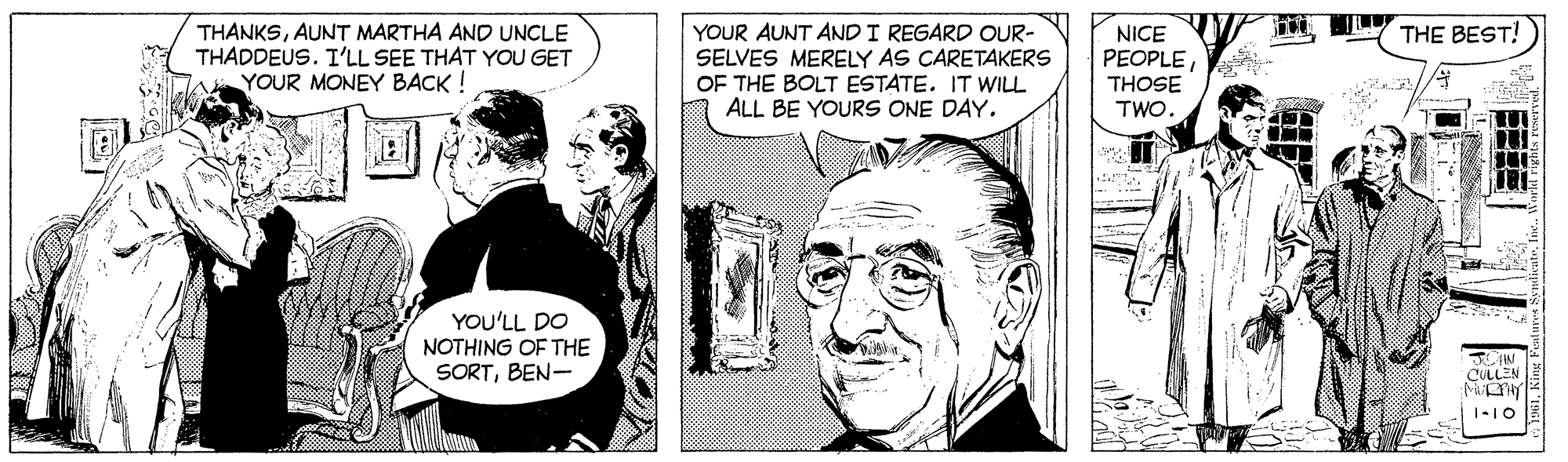 Font OCR: YOUR AUNT AND I REGARD OUR- SELVES MERELY AS CARETAKERS OF THE BOLT ESTATE. IT WILL ALL BE YOURS ONE DAY. THE BEST! THANKSAUNT MARTHA AND UNCLE THADDEUS. I'LL SEE THAT YOU GET YOUR MONEY BACK! NICE PEOPLE THOSE TWO YOU'LL DO NOTHING OF THE SORTBEN- YOUR AUNT AND I REGARD OUR- SELVES MERELY AS CARETAKERS OF THE BOLT ESTATE. IT WILL ALL BE YOURS ONE DAY. THE BEST! THANKSAUNT MARTHA AND UNCLE THADDEUS. I'LL SEE THAT YOU GET YOUR MONEY BACK! NICE PEOPLE THOSE TWO YOU'LL DO NOTHING OF THE SORT