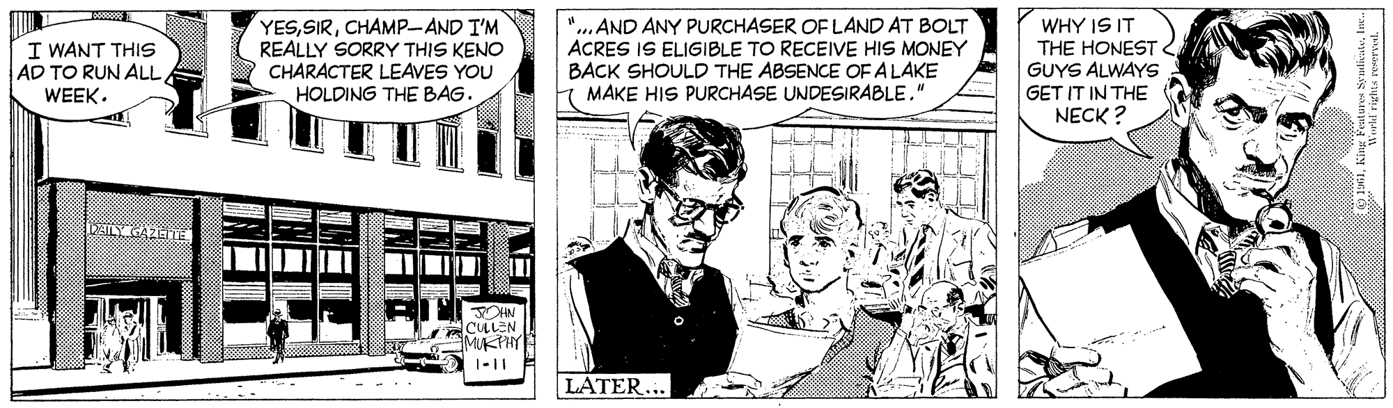 Event OCR: YESCHAMP-AND I'M REALLY SORRY THIS KENO CHARACTER LEAVES YOU HOLDING THE BAG. "...AND ANY PURCHASER OF LAND AT BOLT ACRES IS ELIGIBLE TO RECEIVE HIS MONEY BACK SHOULD THE ABSENCE OF ALAKE MAKE HIS PURCHASE UNDESIRABLE." WHY IS IT THE HONEST GUYS ALWAYS I WANT THIS AD TO RUN ALL WEEK. GET IT IN THE NECK ? DAILY GAZETE JOHN CULEN MUKTHY 1-11 LATER... YESCHAMP-AND I'M REALLY SORRY THIS KENO CHARACTER LEAVES YOU HOLDING THE BAG. "...AND ANY PURCHASER OF LAND AT BOLT ACRES IS ELIGIBLE TO RECEIVE HIS MONEY BACK SHOULD THE ABSENCE OF ALAKE MAKE HIS PURCHASE UNDESIRABLE." WHY IS IT THE HONEST GUYS ALWAYS I WANT THIS AD TO RUN ALL WEEK. GET IT IN THE NECK ? DAILY GAZETE JOHN CULEN MUKTHY 1-11 LATER...