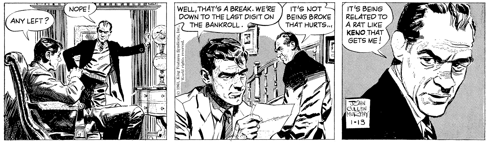 Fictional character OCR: WELLTHAT'S A BREAK. WE'RE DOWN TO THE LAST DIGIT ON THE BANKROLL. IT'S BEING RELATED TO A RAT LIKE NOPE! IT'S NOT BEING BROKE THAT HURTS.. ANY LEFT? KENO THAT GETS ME ! CULLEN MURPHY 1-13 WELLTHAT'S A BREAK. WE'RE DOWN TO THE LAST DIGIT ON THE BANKROLL. IT'S BEING RELATED TO A RAT LIKE NOPE! IT'S NOT BEING BROKE THAT HURTS.. ANY LEFT? KENO THAT GETS ME ! CULLEN MURPHY 1-13