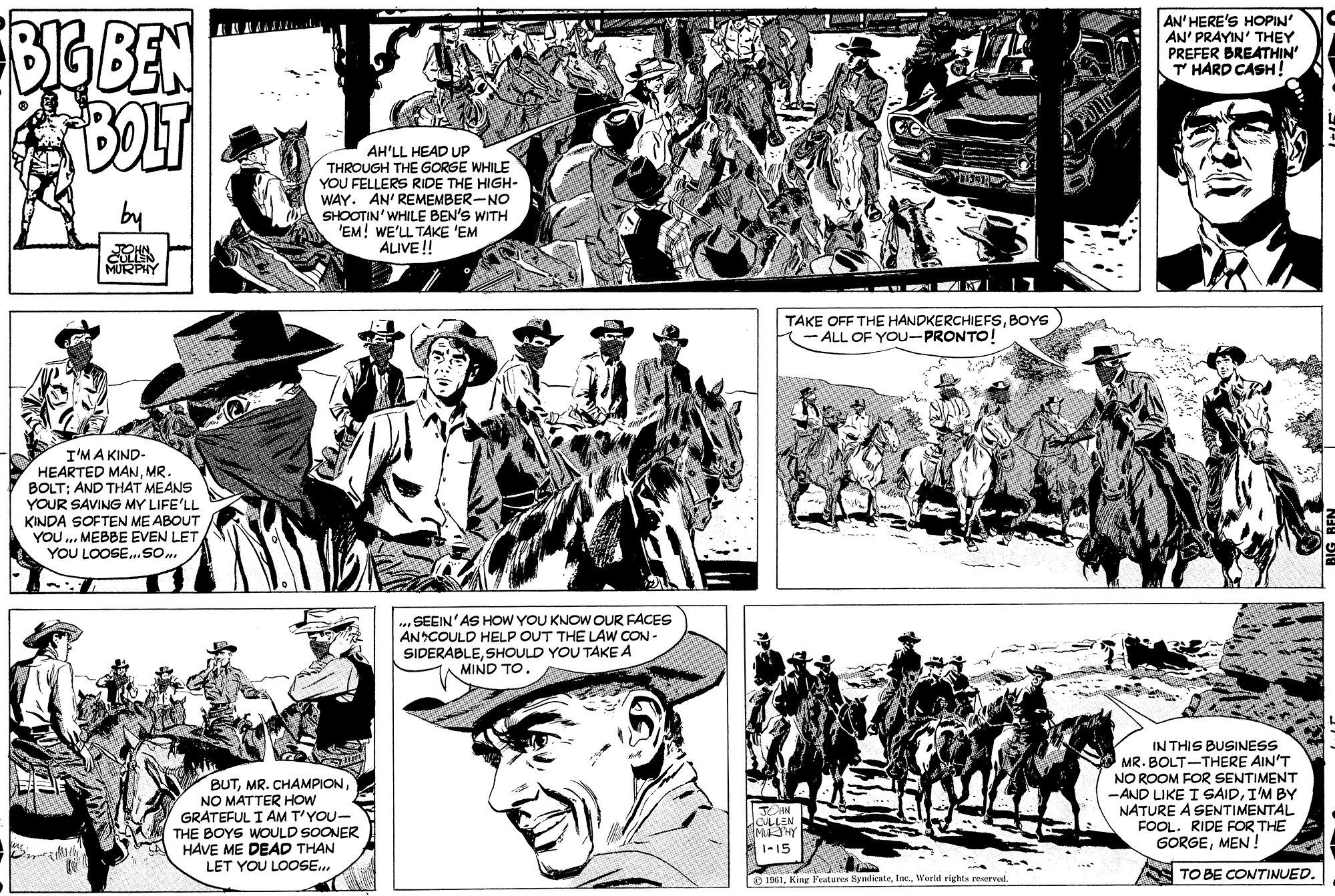 Jaw OCR: ForeBEN AN' HERE'S HOPIN' AN' PRAYIN' THEY PREFER BREATHIN' T HARD CASH! AH'LL HEAD UP THROUGH THE GORGE WHILE YOU FELLERS RIDE THE HIGH- WAY. AN' REMEMBER-NO SHOOTIN' WHILE BEN'S WITH 'EM! WE'LL TAKE 'EM ALIVE! TOHN CULLEN MURPHY TAKE OFF THE HANDKERCHIEFSBOYS (- ALL OF YOU-PRONTO! I'MA KIND- HEARTED MANMR. BOLT: AND THAT MEANS YOUR SAVING MY LIFE'LL KINDA SOFTEN ME ABOUT YOU ... MEBBE EVEN LET YOU LOOSE.SO ... SEEIN'AS HOW YOU KNOW OUR FACES ANCOULD HELP OUT THE LAW CON - SIDERABLESHOULD YOU TAKE A MIND TO. BUTNO MATTER HOW GRATEFUL I AM T'YOU- THE BOYS WOULD SOONER HAVE ME DEAD THAN LET YOU LOOSE.. IN THIS BUSINESS MR. BOLT-THERE AIN'T NO ROOM FOR SENTIMENT -AND LIKE I SAIDI'M BY NATURE A SENTIMENTAL FOOL. RIDE FOR THE GORGEMEN ! CULLEN MSHY 1-15 S TO BE CONTINUED. O 1961World rights reserved. ForeBEN AN' HERE'S HOPIN' AN' PRAYIN' THEY PREFER BREATHIN' T HARD CASH! AH'LL HEAD UP THROUGH THE GORGE WHILE YOU FELLERS RIDE THE HIGH- WAY. AN' REMEMBER-NO SHOOTIN' WHILE BEN'S WITH 'EM! WE'LL TAKE 'EM ALIVE! TOHN CULLEN MURPHY TAKE OFF THE HANDKERCHIEFSBOYS (- ALL OF YOU-PRONTO! I'MA KIND- HEARTED MANMR. BOLT: AND THAT MEANS YOUR SAVING MY LIFE'LL KINDA SOFTEN ME ABOUT YOU ... MEBBE EVEN LET YOU LOOSE.SO ... SEEIN'AS HOW YOU KNOW OUR FACES ANCOULD HELP OUT THE LAW CON - SIDERABLESHOULD YOU TAKE A MIND TO. BUTMR. CHAMPIONNO MATTER HOW GRATEFUL I AM T'YOU- THE BOYS WOULD SOONER HAVE ME DEAD THAN LET YOU LOOSE.. IN THIS BUSINESS MR. BOLT-THERE AIN'T NO ROOM FOR SENTIMENT -AND LIKE I SAIDI'M BY NATURE A SENTIMENTAL FOOL. RIDE FOR THE GORGEMEN ! CULLEN MSHY 1-15 S TO BE CONTINUED. O 1961King Peatures SyndicateWorld rights reserved.