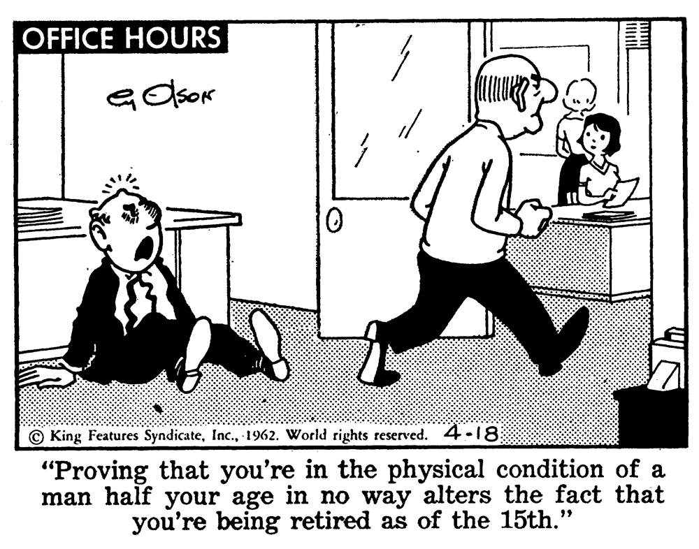 Sharing OCR: OFFICE HOURS © King Features Syndicate1962. World rights reserved. 4.18 "Proving that you're in the physical condition of a man half your age in no way alters the fact that you're being retired as of the 15th." OFFICE HOURS © King Features Syndicate1962. World rights reserved. 4.18 "Proving that you're in the physical condition of a man half your age in no way alters the fact that you're being retired as of the 15th."