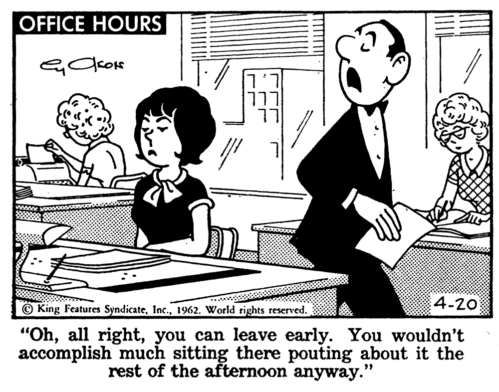 Font OCR: OFFICE HOURS L.L 4-20 O King Features Syndicate1962. World rights reserved. "Ohyou can leave early. You wouldn't accomplish much sitting there pouting about it the rest of the afternoon anyway." OFFICE HOURS L.L 4-20 O King Features Syndicate1962. World rights reserved. "Ohall rightyou can leave early. You wouldn't accomplish much sitting there pouting about it the rest of the afternoon anyway."