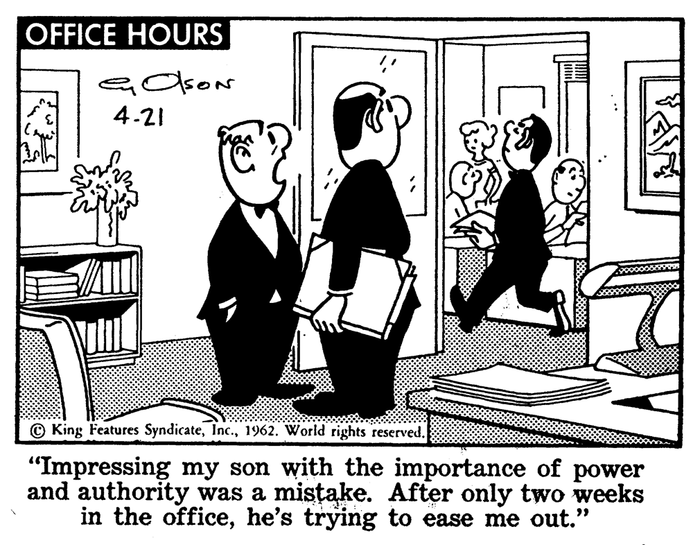 Illustration OCR: OFFICE HOURS 4.21 © King Features Syndicate1962. World rights reserved. "Impressing my son with the importance of power and authority was a mistake. After only two weeks in the officehe's trying to ease me out." dreamste OFFICE HOURS 4.21 © King Features Syndicate1962. World rights reserved. "Impressing my son with the importance of power and authority was a mistake. After only two weeks in the officehe's trying to ease me out." dreamste