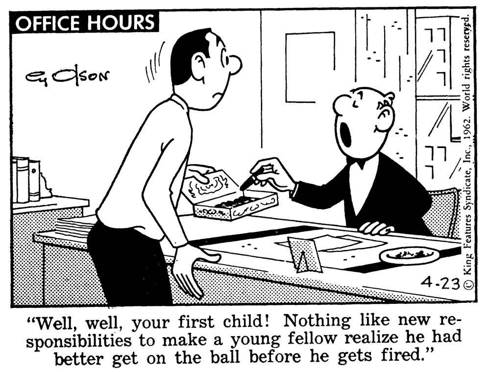 Interaction OCR: OFFICE HOURS ?? 4.236 "Wellyour first child! Nothing like new re- sponsibilities to make a young fellow realize he had better get on the ball before he gets fired." O King Features Syndicate1962. World rights reseryed. OFFICE HOURS ?? 4.236 "Wellyour first child! Nothing like new re- sponsibilities to make a young fellow realize he had better get on the ball before he gets fired." O King Features Syndicate1962. World rights reseryed.