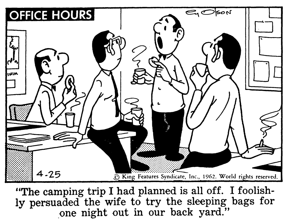 Interaction OCR: OFFICE HOURS koN 4.25 © King Features Syndicate1962. World rights reserved. "The camping trip I had planned is all off. I foolish- ly persuaded the wife to try the sleeping bags for one night out in our back yard." OFFICE HOURS koN 4.25 © King Features Syndicate1962. World rights reserved. "The camping trip I had planned is all off. I foolish- ly persuaded the wife to try the sleeping bags for one night out in our back yard."