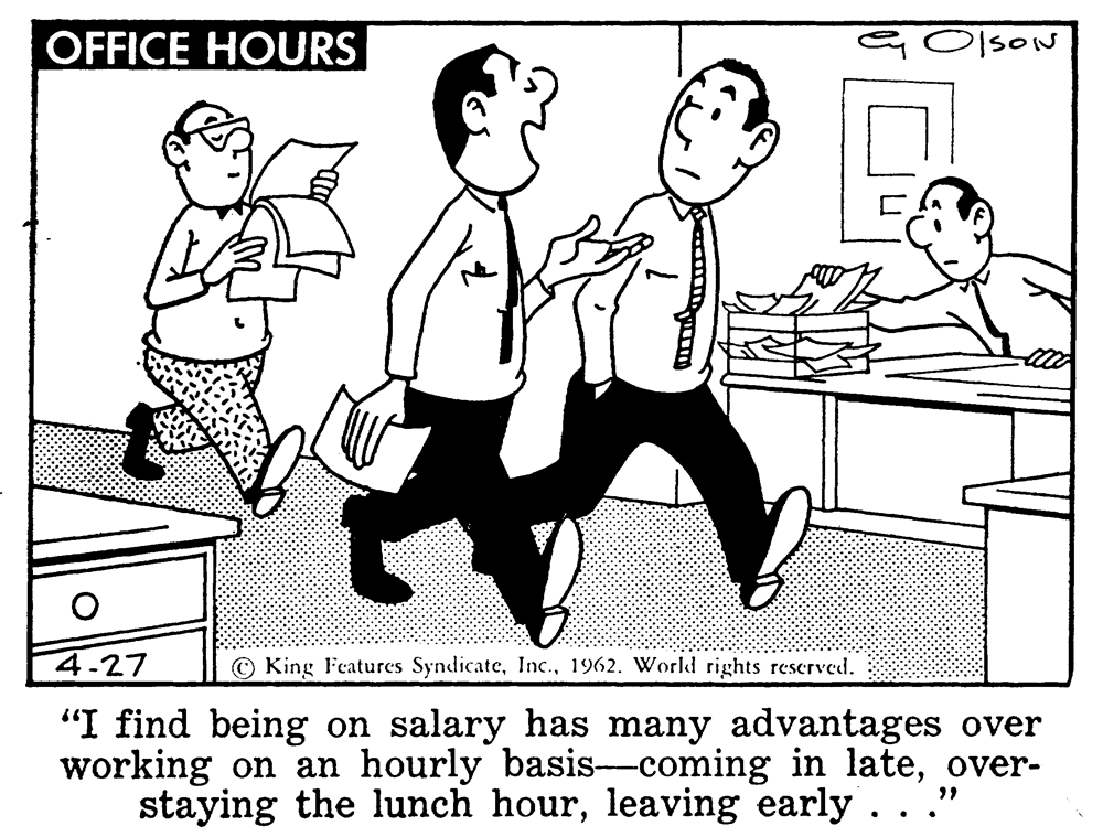 Rectangle OCR: OFFICE HOURS sON 4.27 © King Features Syndicate1962. World rights rescrved. "I find being on salary has many advantages over working on an hourly basis-coming in lateover- staying the lunch hourleaving early . ..' OFFICE HOURS sON 4.27 © King Features Syndicate1962. World rights rescrved. "I find being on salary has many advantages over working on an hourly basis-coming in lateover- staying the lunch hourleaving early . ..'