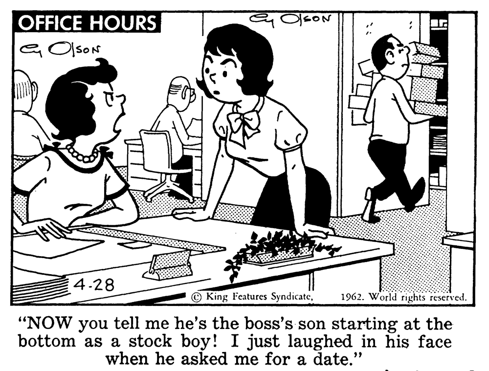 Illustration OCR: OFFICE HOURS GOlsON 4.28 King Features Syndicate1962. World rights reserved. "NOW you tell me he's the boss's son starting at the bottom as a stock boy! I just laughed in his face when he asked me for a date." OFFICE HOURS GOlsON 4.28 King Features Syndicate1962. World rights reserved. "NOW you tell me he's the boss's son starting at the bottom as a stock boy! I just laughed in his face when he asked me for a date."