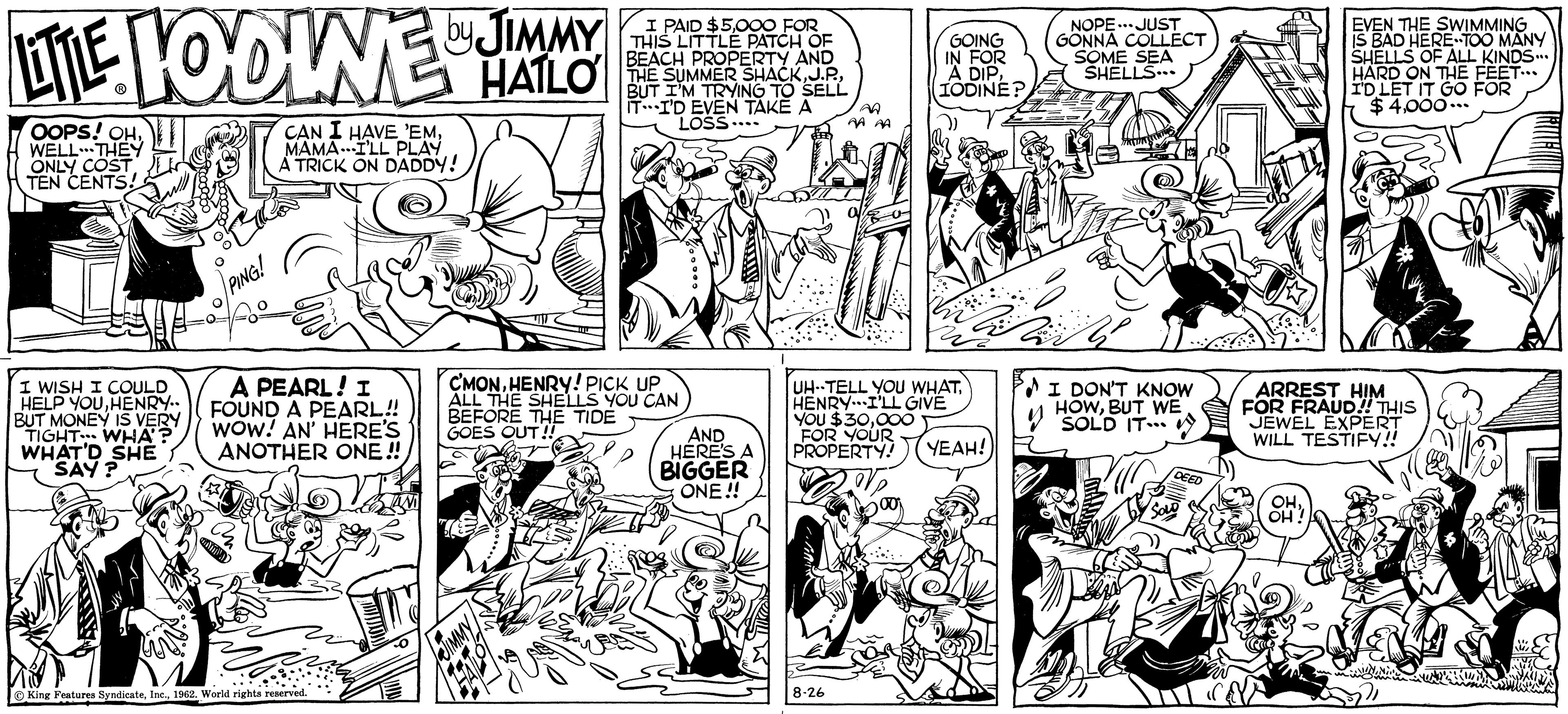 Line OCR: by JIMMY LITTLE LODINE HALO OOPS! OHWELL THEY ONLY COST TEN CENTS! I WISH I COULD HELP YOUHENRY.. BUT MONEY IS VERY TIGHT WHA'? WHAT'D SHE SAY? neg PING! CAN I HAVE 'EMMAMAI'LL PLAY A TRICK ON DADDY! A PEARL! I FOUND A PEARL!! WOW! AN' HERE'S ANOTHER ONE!! King Features Syndicate1962. World rights reserved. Percoration I PAID $5000 FOR THIS LITTLE PATCH OF BEACH PROPERTY AND THE SUMMER SHACKBUT I'M TRYING TO SELL IT I'D EVEN TAKE A LOSS.... C'MONHENRY! PICK UP ALL THE SHELLS YOU CAN BEFORE THE TIDE GOES OUT!! AND HERE'S A BIGGER ONE!! A 8-26 GOING IN FOR A DIPIODINE? UH-TELL YOU WHATHENRY I'LL GIVE YOU $30000 FOR YOUR PROPERTY! YEAH! NOPE JUST GONNA COLLECT SOME SEA SHELLS... 2 I DON'T KNOW HOWBUT WE SOLD IT... DEED EVEN THE SWIMMING IS BAD HERE TOO MANY SHELLS OF ALL KINDS... HARD ON THE FEET... I'D LET IT GO FOR $4000... ARREST HIM FOR FRAUD!! THIS JEWEL EXPERT WILL TESTIFY!! OHOH! by JIMMY LITTLE LODINE HALO OOPS ! OHWELL THEY ONLY COST TEN CENTS ! I WISH I COULD HELP YOUHENRY .. BUT MONEY IS VERY TIGHT WHA ' ? WHAT'D SHE SAY ? neg PING ! CAN I HAVE ' EMMAMAI'LL PLAY A TRICK ON DADDY ! A PEARL ! I FOUND A PEARL !! WOW ! AN ' HERE'S ANOTHER ONE !! King Features Syndicate1962. World rights reserved . Percoration I PAID $ 5000 FOR THIS LITTLE PATCH OF BEACH PROPERTY AND THE SUMMER SHACKJ.P .BUT I'M TRYING TO SELL IT I'D EVEN TAKE A LOSS .... C'MONHENRY ! PICK UP ALL THE SHELLS YOU CAN BEFORE THE TIDE GOES OUT !! AND HERE'S A BIGGER ONE !! A 8-26 GOING IN FOR A DIPIODINE ? UH - TELL YOU WHATHENRY I'LL GIVE YOU $ 30000 FOR YOUR PROPERTY ! YEAH ! NOPE JUST GONNA COLLECT SOME SEA SHELLS ... 2 I DON'T KNOW HOWBUT WE SOLD IT ... DEED EVEN THE SWIMMING IS BAD HERE TOO MANY SHELLS OF ALL KINDS ... HARD ON THE FEET ... I'D LET IT GO FOR $ 4000 ... ARREST HIM FOR FRAUD !! THIS JEWEL EXPERT WILL TESTIFY !! OHOH !