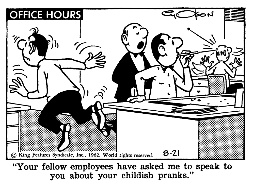 Art OCR: OFFICE HOURS © King Features Syndicate1962. World rights reserved. 8-21 "Your fellow employees have asked me to speak to you about your childish pranks." OFFICE HOURS © King Features Syndicate1962. World rights reserved. 8-21 "Your fellow employees have asked me to speak to you about your childish pranks."