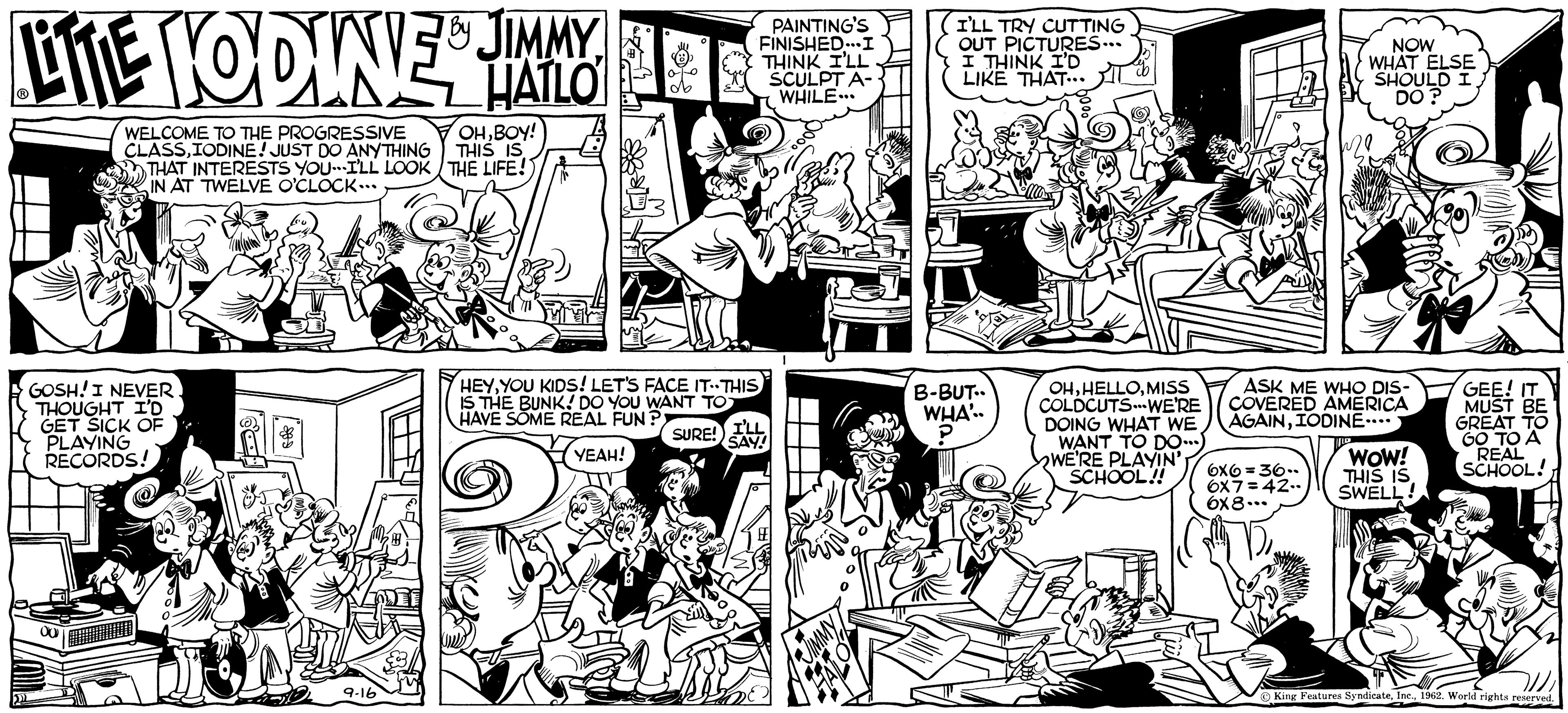 Font OCR: LITE HODINES JIMMY HATLO WELCOME TO THE PROGRESSIVE CLASSIODINE! JUST DO ANYTHING THAT INTERESTS YOU I'LL LOOK IN AT TWELVE O'CLOCK... GOSH! I NEVER THOUGHT I'D GET SICK OF PLAYING RECORDS! 00 9-16 OHBOY! THIS IS THE LIFE!) HEYYOU KIDS! LET'S FACE IT-THIS IS THE BUNK! DO YOU WANT TO HAVE SOME REAL FUN?; SURE! YEAH! PAINTING'S FINISHED...I THINK I'LL SCULPT A- WHILE... I'LL SAY! I'LL TRY CUTTING OUT PICTURES... I THINK I'D LIKE THAT... B-BUT.. WHA'.. ? OHMISS COLDCUTS. WE'RE DOING WHAT WE WANT TO DO...) WE'RE PLAYIN' SCHOOL!! NOW WHAT ELSE SHOULD I DO? ASK ME WHO DIS- COVERED AMERICA AGAINIODINE.... 6x6 = 36.. 6x7=42.- 6x8... WOW! THIS IS SWELL! GEE! IT MUST BE GREAT TO GO TO A REAL SCHOOL! King Features Syndicate1962. World rights reserved. LITE HODINES JIMMY HATLO WELCOME TO THE PROGRESSIVE CLASSIODINE ! JUST DO ANYTHING THAT INTERESTS YOU I'LL LOOK IN AT TWELVE O'CLOCK ... GOSH ! I NEVER THOUGHT I'D GET SICK OF PLAYING RECORDS ! 00 9-16 OHBOY ! THIS IS THE LIFE ! ) HEYYOU KIDS ! LET'S FACE IT - THIS IS THE BUNK ! DO YOU WANT TO HAVE SOME REAL FUN ?; SURE ! YEAH ! PAINTING'S FINISHED ... I THINK I'LL SCULPT A WHILE ... I'LL SAY ! I'LL TRY CUTTING OUT PICTURES ... I THINK I'D LIKE THAT ... B - BUT .. WHA ' .. ? OHMISS COLDCUTS . WE'RE DOING WHAT WE WANT TO DO ... ) WE'RE PLAYIN ' SCHOOL !! NOW WHAT ELSE SHOULD I DO ? ASK ME WHO DIS COVERED AMERICA AGAINIODINE .... 6x6 = 36 .. 6x7 = 42. 6x8 ... WOW ! THIS IS SWELL ! GEE ! IT MUST BE GREAT TO GO TO A REAL SCHOOL ! King Features Syndicate1962. World rights reserved .