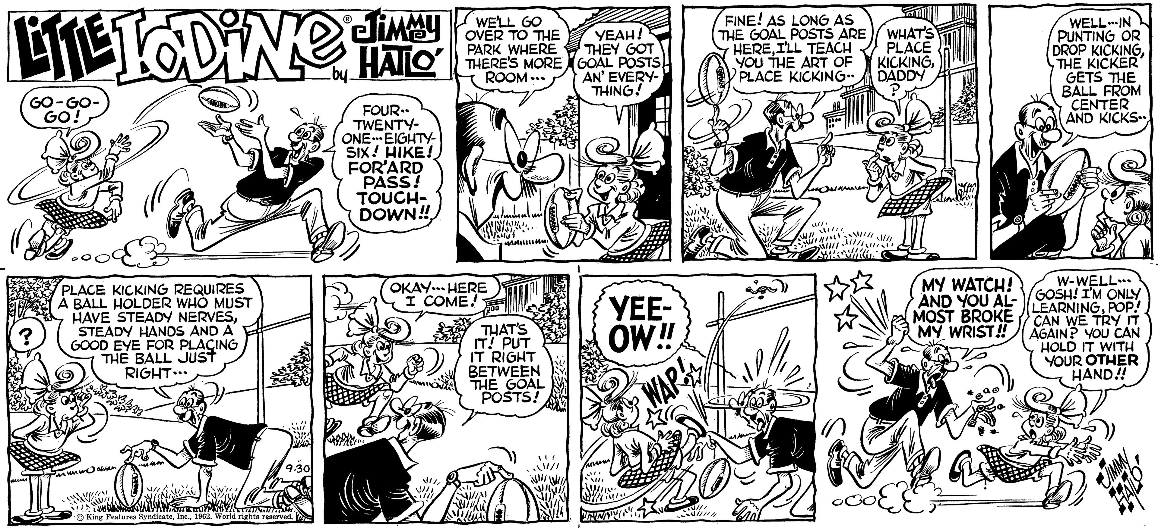 Comic book OCR: LITE TODiNG HALLO GO-GO- GO! B www. PLACE KICKING REQUIRES A BALL HOLDER WHO MUST HAVE STEADY NERVESSTEADY HANDS AND A GOOD EYE FOR PLACING THE BALL JUST RIGHT... mummo oknam !!! KIVILL 9.30 WA UPAYAZUNGUM ?'King Features Syndicate1962. World rights reserved. JIMMU WELL GO OVER TO THE PARK WHERE THERE'S MORE ROOM... FOUR.. TWENTY- ONE EIGHTY- SIX! HIKE! FOR'ARD PASS! TOUCH- DOWN!! OKAY. HERE I COME! THAT'S IT! PUT IT RIGHT BETWEEN THE GOAL POSTS! YEAH! THEY GOT GOAL POSTS AN' EVERY- THING! YEE- OW!! Sens {i!!!!! INNANM WAR TIU!!! FINE! AS LONG AS WHAT'S THE GOAL POSTS ARE HEREI'LL TEACH PLACE YOU THE ART OF KICKINGPLACE KICKING.. DADDY ////// SINC MY WATCH! AND YOU AL- MOST BROKE MY WRIST!! •COEE WELL-IN PUNTING OR DROP KICKINGTHE KICKER GETS THE BALL FROM CENTER AND KICKS W-WELL... GOSH! I'M ONLY LEARNINGPOP! CAN WE TRY IT AGAIN? YOU CAN HOLD IT WITH YOUR OTHER HAND!! JIMMY 971727 LITE TODiNG HALLO GO - GO GO ! B www . PLACE KICKING REQUIRES A BALL HOLDER WHO MUST HAVE STEADY NERVESSTEADY HANDS AND A GOOD EYE FOR PLACING THE BALL JUST RIGHT ... mummo oknam !!! KIVILL 9.30 WA UPAYAZUNGUM ?'King Features Syndicate1962. World rights reserved . JIMMU WELL GO OVER TO THE PARK WHERE THERE'S MORE ROOM ... FOUR .. TWENTY ONE EIGHTY SIX ! HIKE ! FOR'ARD PASS ! TOUCH DOWN !! OKAY . HERE I COME ! THAT'S IT ! PUT IT RIGHT BETWEEN THE GOAL POSTS ! YEAH ! THEY GOT GOAL POSTS AN ' EVERY THING ! YEE OW !! Sens { i !!!!! INNANM WAR TIU !!! FINE ! AS LONG AS WHAT'S THE GOAL POSTS ARE HEREI'LL TEACH PLACE YOU THE ART OF KICKINGPLACE KICKING .. DADDY ////// SINC MY WATCH ! AND YOU AL MOST BROKE MY WRIST !! • COEE WELL - IN PUNTING OR DROP KICKINGTHE KICKER GETS THE BALL FROM CENTER AND KICKS W - WELL ... GOSH ! I'M ONLY LEARNINGPOP ! CAN WE TRY IT AGAIN ? YOU CAN HOLD IT WITH YOUR OTHER HAND !! JIMMY 971727
