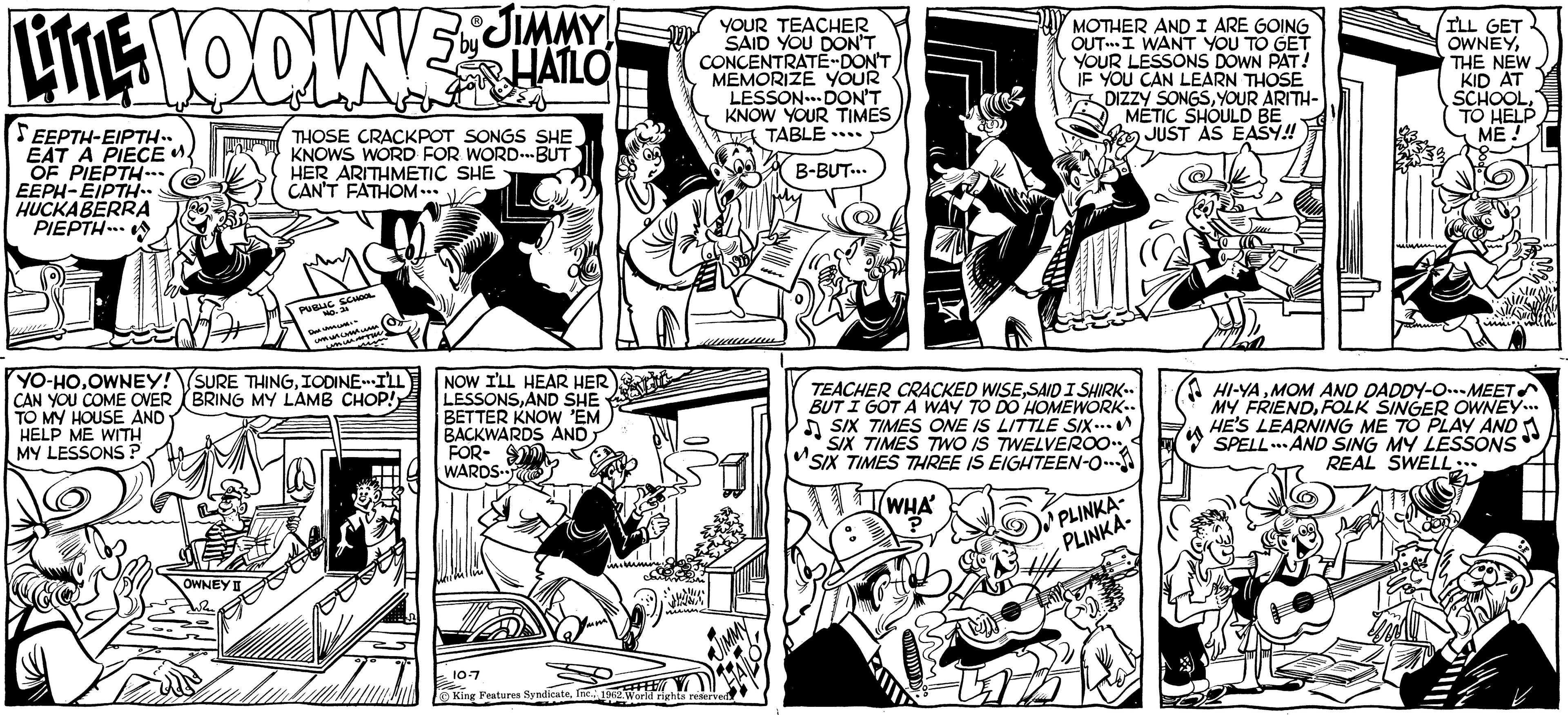 People OCR: JIMMY! LITE VOOLNE HALO SEEPTH-EIPTH.. EAT A PIECE. OF PIEPTH... EEPH-EIPTH.. HUCKABERRA PIEPTH... YO-HOOWNEY! CAN YOU COME OVER TO MY HOUSE AND HELP ME WITH MY LESSONS ? THOSE CRACKPOT SONGS SHE KNOWS WORD FOR WORD...BUT HER ARITHMETIC SHE CAN'T FATHOM... OWNEY I PUBLIC SCHOOL NO. 24 DM UMLING ????????? unmummi (SURE THINGIODINE I'LL BRING MY LAMB CHOP!) NOW I'LL HEAR HER LESSONSAND SHE BETTER KNOW 'EM BACKWARDS AND FOR- WARDS Boll initu YOUR TEACHER SAID YOU DON'T CONCENTRATE-DON'T MEMORIZE YOUR LESSON DON'T KNOW YOUR TIMES TABLE... B-BUT... 10-7 King Features Syndicate1962. World rights reserved FEE MOTHER AND I ARE GOING OUT. I WANT YOU TO GET YOUR LESSONS DOWN PAT! IF YOU CAN LEARN THOSE DIZZY SONGSYOUR ARITH- METIC SHOULD BE JUST AS EASY!! TEACHER CRACKED WISESAID I SHIRK.. BUT I GOT A WAY TO DO HOMEWORK.. SIX TIMES ONE IS LITTLE SIX... SIX TIMES TWO IS TWELVEROO SIX TIMES THREE IS EIGHTEEN-O--- WHA PLINKA- PLINKA. I'LL GET OWNEYTHE NEW KID AT SCHOOLTO HELP ME! HI-YAMOM AND DADDY-O-MEET MY FRIENDFOLK SINGER OWNEY... HE'S LEARNING ME TO PLAY AND SPELLAND SING MY LESSONS REAL SWELL... JIMMY ! LITE VOOLNE HALO SEEPTH - EIPTH .. EAT A PIECE . OF PIEPTH ... EEPH - EIPTH .. HUCKABERRA PIEPTH ... YO - HOOWNEY ! CAN YOU COME OVER TO MY HOUSE AND HELP ME WITH MY LESSONS ? THOSE CRACKPOT SONGS SHE KNOWS WORD FOR WORD ... BUT HER ARITHMETIC SHE CAN'T FATHOM ... OWNEY I PUBLIC SCHOOL NO . 24 DM UMLING ????????? unmummi ( SURE THINGIODINE I'LL BRING MY LAMB CHOP ! ) NOW I'LL HEAR HER LESSONSAND SHE BETTER KNOW ' EM BACKWARDS AND FOR WARDS Boll initu YOUR TEACHER SAID YOU DON'T CONCENTRATE - DON'T MEMORIZE YOUR LESSON DON'T KNOW YOUR TIMES TABLE ... B - BUT ... 10-7 King Features Syndicate1962. World rights reserved FEE MOTHER AND I ARE GOING OUT . I WANT YOU TO GET YOUR LESSONS DOWN PAT ! IF YOU CAN LEARN THOSE DIZZY SONGSYOUR ARITH METIC SHOULD BE JUST AS EASY !! TEACHER CRACKED WISESAID I SHIRK .. BUT I GOT A WAY TO DO HOMEWORK .. SIX TIMES ONE IS LITTLE SIX ... SIX TIMES TWO IS TWELVEROO SIX TIMES THREE IS EIGHTEEN - O --- WHA PLINKA PLINKA . I'LL GET OWNEYTHE NEW KID AT SCHOOLTO HELP ME ! HI - YAMOM AND DADDY - O - MEET MY FRIENDFOLK SINGER OWNEY ... HE'S LEARNING ME TO PLAY AND SPELLAND SING MY LESSONS REAL SWELL ...