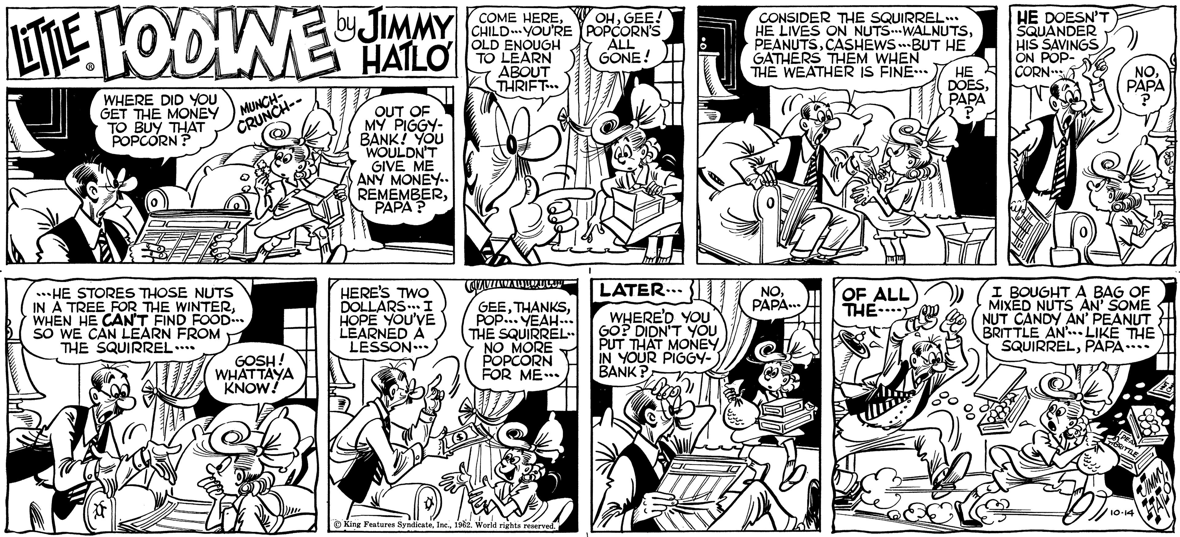 Style OCR: LITTLE LODINE HALO JIMMY HAILO WHERE DID YOU GET THE MONEY TO BUY THAT POPCORN? MUNCH- CRUNCH-- HE STORES THOSE NUTS IN A TREE FOR THE WINTERWHEN HE CAN'T FIND FOOD... SO WE CAN LEARN FROM THE SQUIRREL ………. GOSH! WHATTAYA KNOW! OUT OF MY PIGGY- BANK! YOU WOULDN'T GIVE ME ANY MONEY.. REMEMBERPAPA? HERE'S TWO DOLLARS... I HOPE YOU'VE LEARNED A LESSON. COME HERECHILD YOU'RE OLD ENOUGH TO LEARN ABOUT THRIFT... COVANZACZA TO GEEPOP... YEAH... THE SQUIRREL.. NO MORE POPCORN FOR ME... King Features Syndicate1962. World rights reserved. OHGEE! POPCORN'S ALL GONE! 111 INT ITT LATER... WHERE'D YOU GO? DIDN'T YOU PUT THAT MONEY IN YOUR PIGGY- BANK? CONSIDER THE SQUIRREL... HE LIVES ON NUTS...WALNUTSCASHEWS BUT HE GATHERS THEM WHEN THE WEATHER IS FINE… HE DOESC NOPAPA... OF ALL THE- PAPA ? HE DOESN'T SQUANDER HIS SAVINGS ON POP- CORN NOPAPA ? I BOUGHT A BAG OF MIXED NUTS AN' SOME NUT CANDY AN' PEANUT BRITTLE AN... LIKE THE SQUIRRELPAPA.. 10-14 LITTLE LODINE HALO JIMMY HAILO WHERE DID YOU GET THE MONEY TO BUY THAT POPCORN ? MUNCH CRUNCH- HE STORES THOSE NUTS IN A TREE FOR THE WINTERWHEN HE CAN'T FIND FOOD ... SO WE CAN LEARN FROM THE SQUIRREL ……… . GOSH ! WHATTAYA KNOW ! OUT OF MY PIGGY BANK ! YOU WOULDN'T GIVE ME ANY MONEY .. REMEMBERPAPA ? HERE'S TWO DOLLARS ... I HOPE YOU'VE LEARNED A LESSON . COME HERECHILD YOU'RE OLD ENOUGH TO LEARN ABOUT THRIFT ... COVANZACZA TO GEEPOP ... YEAH ... THE SQUIRREL .. NO MORE POPCORN FOR ME ... King Features Syndicate1962. World rights reserved . OHGEE ! POPCORN'S ALL GONE ! 111 INT ITT LATER ... WHERE'D YOU GO ? DIDN'T YOU PUT THAT MONEY IN YOUR PIGGY BANK ? CONSIDER THE SQUIRREL ... HE LIVES ON NUTS ... WALNUTSCASHEWS BUT HE GATHERS THEM WHEN THE WEATHER IS FINE … HE DOESC NOPAPA ... OF ALL THE PAPA ? HE DOESN'T SQUANDER HIS SAVINGS ON POP CORN NOPAPA ? I BOUGHT A BAG OF MIXED NUTS AN ' SOME NUT CANDY AN ' PEANUT BRITTLE AN ... LIKE THE SQUIRRELPAPA .. 10-14